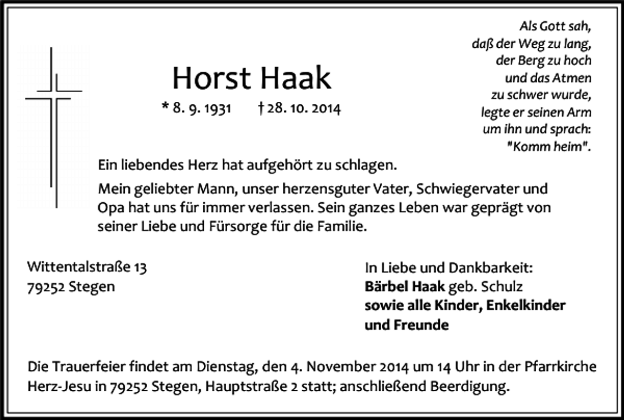 <p>Horst Haak</p><p>* 8. 9. 1931</p><p>† 28. 10. 2014</p><p>Ein liebendes Herz hat aufgehört zu schlagen.</p><p>Als Gott sah,<br />daß der Weg zu lang,<br />der Berg zu hoch<br />und das Atmen<br />zu schwer wurde,<br />legte er seinen Arm<br />um ihn und sprach:<br />"Komm heim".</p><p>Mein geliebter Mann, unser herzensguter Vater, Schwiegervater und<br />Opa hat uns für immer verlassen. Sein ganzes Leben war geprägt von<br />seiner Liebe und Fürsorge für die Familie.<br />Wittentalstraße 13<br />79252 Stegen</p><p>In Liebe und Dankbarkeit:<br />Bärbel Haak geb. Schulz<br />sowie alle Kinder, Enkelkinder<br />und Freunde</p><p>Die Trauerfeier findet am Dienstag, den 4. November 2014 um 14 Uhr in der Pfarrkirche<br />Herz-Jesu in 79252 Stegen, Hauptstraße 2 statt; anschließend Beerdigung.</p>