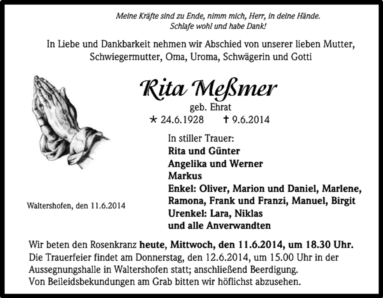 <p>Meine Kräfte sind zu Ende, nimm mich, Herr, in deine Hände.<br />Schlafe wohl und habe Dank!</p><p>In Liebe und Dankbarkeit nehmen wir Abschied von unserer lieben Mutter,<br />Schwiegermutter, Oma, Uroma, Schwägerin und Gotti</p><p>geb. Ehrat<br /> 24.6.1928<br /> 9.6.2014</p><p>Waltershofen, den 11.6.2014</p><p>In stiller Trauer:<br />Rita und Günter<br />Angelika und Werner<br />Markus<br />Enkel: Oliver, Marion und Daniel, Marlene,<br />Ramona, Frank und Franzi, Manuel, Birgit<br />Urenkel: Lara, Niklas<br />und alle Anverwandten</p><p>Wir beten den Rosenkranz heute, Mittwoch, den 11.6.2014, um 18.30 Uhr.<br />Die Trauerfeier findet am Donnerstag, den 12.6.2014, um 15.00 Uhr in der<br />Aussegnungshalle in Waltershofen statt; anschließend Beerdigung.<br />Von Beileidsbekundungen am Grab bitten wir höflichst abzusehen.</p>