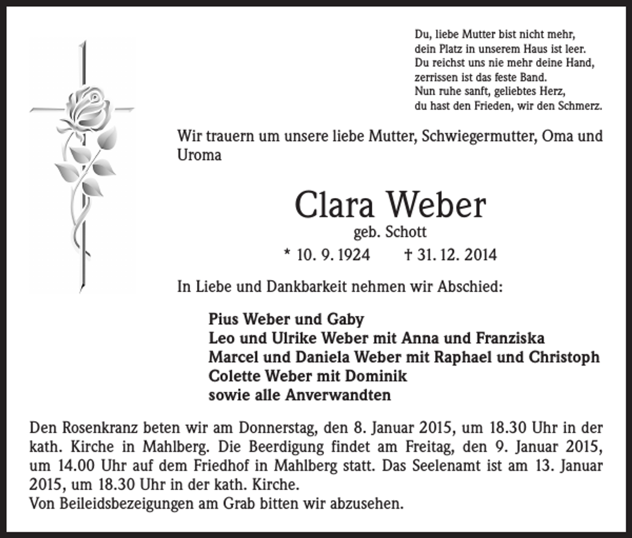 <p>Du, liebe Mutter bist nicht mehr,<br />dein Platz in unserem Haus ist leer.<br />Du reichst uns nie mehr deine Hand,<br />zerrissen ist das feste Band.<br />Nun ruhe sanft, geliebtes Herz,<br />du hast den Frieden, wir den Schmerz.</p><p>Wir trauern um unsere liebe Mutter, Schwiegermutter, Oma und<br />Uroma</p><p>Clara Weber</p><p>geb. Schott<br />* 10. 9. 1924 † 31. 12. 2014<br />In Liebe und Dankbarkeit nehmen wir Abschied:<br />Pius Weber und Gaby<br />Leo und Ulrike Weber mit Anna und Franziska<br />Marcel und Daniela Weber mit Raphael und Christoph<br />Colette Weber mit Dominik<br />sowie alle Anverwandten<br />Den Rosenkranz beten wir am Donnerstag, den 8. Januar 2015, um 18.30 Uhr in der<br />kath. Kirche in Mahlberg. Die Beerdigung findet am Freitag, den 9. Januar 2015,<br />um 14.00 Uhr auf dem Friedhof in Mahlberg statt. Das Seelenamt ist am 13. Januar<br />2015, um 18.30 Uhr in der kath. Kirche.<br />Von Beileidsbezeigungen am Grab bitten wir ­abzusehen.</p>