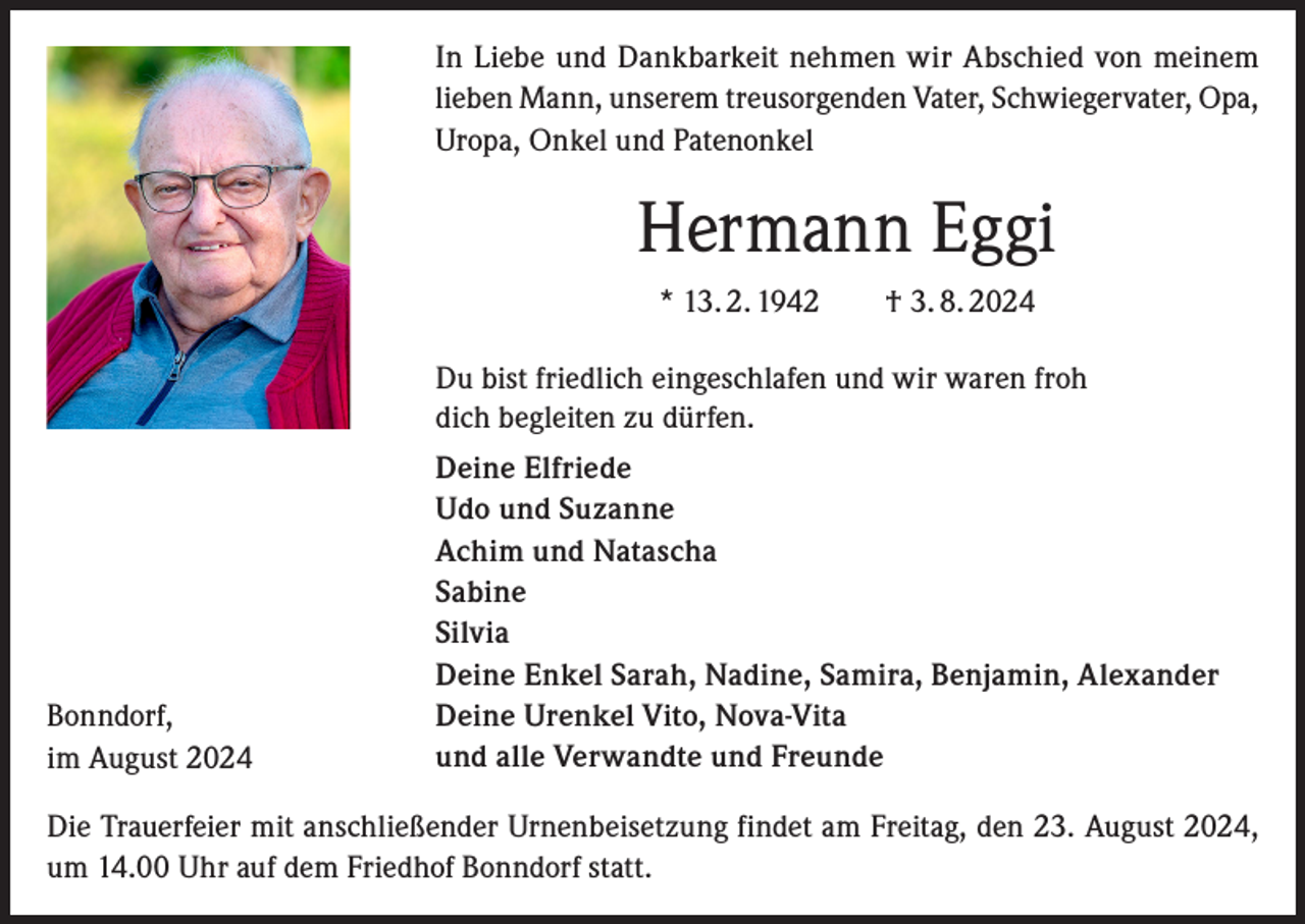 <p>In Liebe und Dankbarkeit nehmen wir Abschied von meinem<br />lieben Mann, unserem treusorgenden Vater, Schwiegervater, Opa,<br />Uropa, Onkel und Patenonkel</p><p>Hermann Eggi<br />* 13. 2. 1942 † 3. 8. 2024<br />Du bist friedlich eingeschlafen und wir waren froh<br />dich begleiten zu dürfen.</p><p>Bonndorf,<br />im August 2024</p><p>Deine Elfriede<br />Udo und Suzanne<br />Achim und Natascha<br />Sabine<br />Silvia<br />Deine Enkel Sarah, Nadine, Samira, Benjamin, Alexander<br />Deine Urenkel Vito, Nova-Vita<br />und alle Verwandte und Freunde</p><p>Die Trauerfeier mit anschließender Urnenbeisetzung findet am Freitag, den 23. August 2024,<br />um 14.00 Uhr auf dem Friedhof Bonndorf statt.</p>