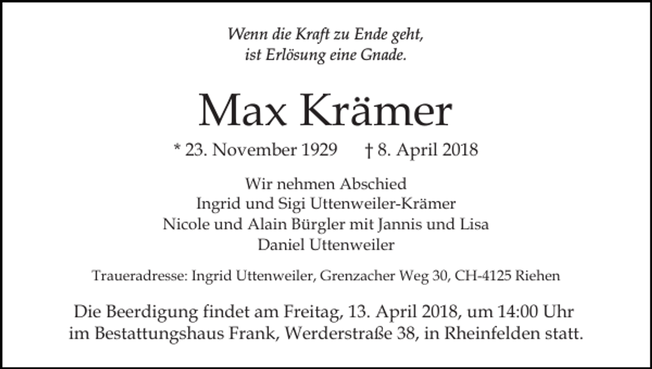 <p>Wenn<br />dieKrKraft<br />We n n die<br />aft z zu<br />u E Ende<br />n de geht,<br />ge ht,<br />ist<br />ist Erlösung<br />Erl ös u n g eine<br />ei ne Gnade.<br />G n a de.</p><p>MMax<br />a x KrKrämer<br />ä m er</p><p>* 23.<br />2 3. November<br />N o v e m b er</p><p>†† 8.<br />8. April<br />A pril</p><p>Wir n nehmen<br />e h m e n AAbschied<br />b s c hi e d<br />Wir<br />IIngrid<br />n gri d und<br />u n d Sigi<br />Si gi Uttenweiler-Krämer<br />Utt e n weil er- Kr ä m er<br />Nicole<br />Alain<br />Ni<br />c ol e uund<br />n d Al<br />ai n BBürgler<br />ür g l er mit<br />mit Jannis<br />J a n ni s und<br />u n d Lisa<br />Li s a<br />Daniel<br />D a ni el Uttenweiler<br />Utt e n w eil er<br />Traueradresse:<br />Tr<br />a u er a dr e s s e: IIngrid<br />n gri d Uttenweiler,<br />U tt e n w eil er, Grenzacher<br />Gr e n z a c h er Weg<br />W e g 30,<br />3 0, CH-4125<br />C H- 4 1 2 5 Riehen<br />Ri e he n</p><p>Di e BBeerdigung<br />Die<br />e er di g u n g fifindet<br />n d et am<br />a m Freitag,<br />Fr eit a g, 113.<br />3. April<br />A pril 22018,<br />0 1 8, um<br />u m 114:00<br />4: Uhr<br />U hr<br />im<br />i m Bestattungshaus<br />B e st att u n g s h a u s Frank,<br />Fr an k, Werderstraße<br />W er d er str a ß e 338,<br />8, iin<br />n Rheinfelden<br />R h ei nf el d e n statt.<br />st att.</p>