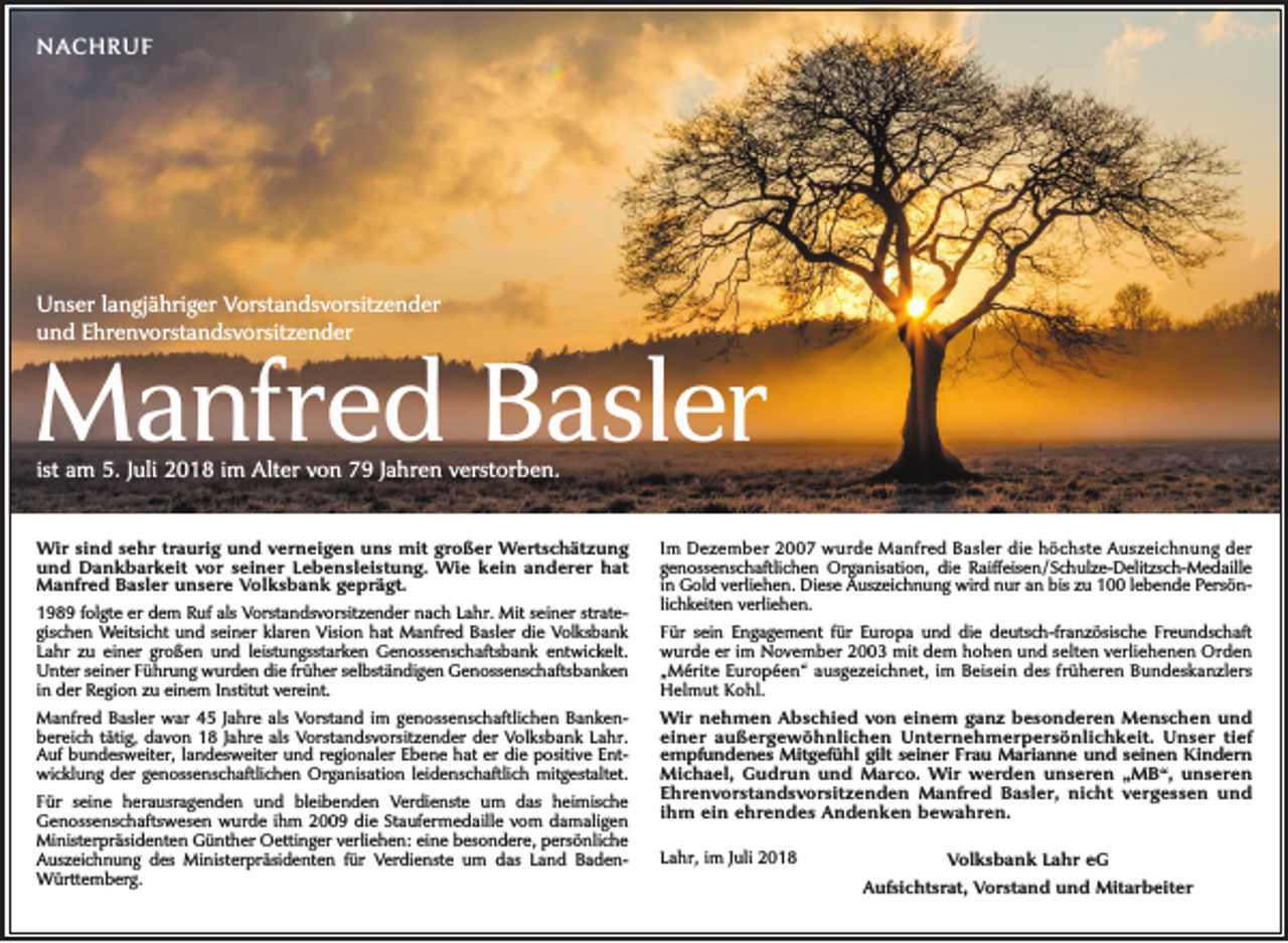 <p>Nachruf</p><p>unser langjähriger Vorstandsvorsitzender<br />und Ehrenvorstandsvorsitzender</p><p>Manfred Basler<br />ist am 5. Juli 2018 im alter von 79 Jahren verstorben.</p><p>Wir sind sehr traurig und verneigen uns mit großer Wertschätzung<br />und Dankbarkeit vor seiner Lebensleistung. Wie kein anderer hat<br />Manfred Basler unsere Volksbank geprägt.<br />1989 folgte er dem ruf als Vorstandsvorsitzender nach Lahr. Mit seiner strategischen Weitsicht und seiner klaren Vision hat Manfred Basler die Volksbank<br />Lahr zu einer großen und leistungsstarken Genossenschaftsbank entwickelt.<br />unter seiner führung wurden die früher selbständigen Genossenschaftsbanken<br />in der region zu einem Institut vereint.<br />Manfred Basler war 45 Jahre als Vorstand im genossenschaftlichen Bankenbereich tätig, davon 18 Jahre als Vorstandsvorsitzender der Volksbank Lahr.<br />auf bundesweiter, landesweiter und regionaler Ebene hat er die positive Entwicklung der genossenschaftlichen Organisation leidenschaftlich mitgestaltet.<br />für seine herausragenden und bleibenden Verdienste um das heimische<br />Genossenschaftswesen wurde ihm 2009 die Staufermedaille vom damaligen<br />Ministerpräsidenten Günther Oettinger verliehen: eine besondere, persönliche<br />auszeichnung des Ministerpräsidenten für Verdienste um das Land BadenWürttemberg.</p><p>Im Dezember 2007 wurde Manfred Basler die höchste auszeichnung der<br />genossenschaftlichen Organisation, die raiffeisen / Schulze-Delitzsch-Medaille<br />in Gold verliehen. Diese auszeichnung wird nur an bis zu 100 lebende Persönlichkeiten verliehen.<br />für sein Engagement für Europa und die deutsch-französische freundschaft<br />wurde er im November 2003 mit dem hohen und selten verliehenen Orden<br />„Mérite Européen“ ausgezeichnet, im Beisein des früheren Bundeskanzlers<br />helmut Kohl.<br />Wir nehmen Abschied von einem ganz besonderen Menschen und<br />einer außergewöhnlichen Unternehmerpersönlichkeit. Unser tief<br />empfundenes Mitgefühl gilt seiner Frau Marianne und seinen Kindern<br />Michael, Gudrun und Marco. Wir werden unseren „MB“, unseren<br />Ehrenvorstandsvorsitzenden Manfred Basler, nicht vergessen und<br />ihm ein ehrendes Andenken bewahren.<br />Lahr, im Juli 2018</p><p>Volksbank Lahr eG<br />Aufsichtsrat, Vorstand und Mitarbeiter</p>