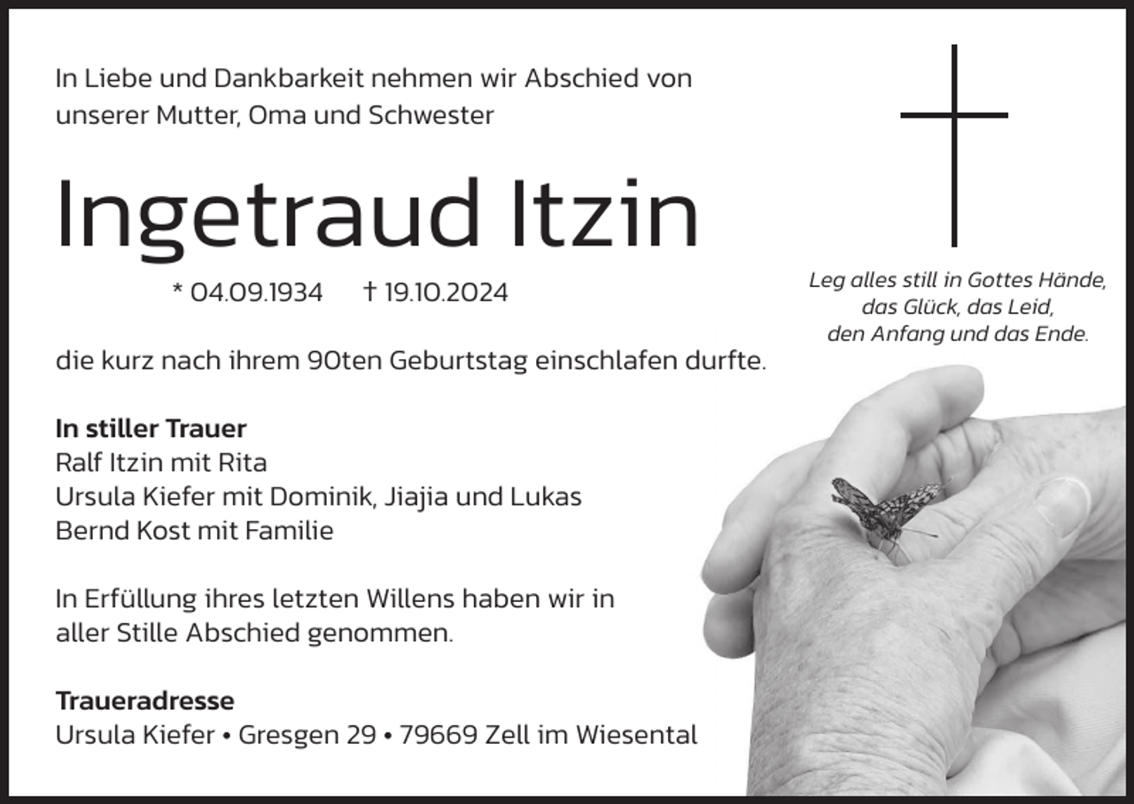 <p>In Liebe und Dankbarkeit nehmen wir Abschied von<br />unserer Mutter, Oma und Schwester</p><p>Ingetraud Itzin<br />* 04.09.1934</p><p>† 19.10.2024</p><p>die kurz nach ihrem 90ten Geburtstag einschlafen durfte.<br />In stiller Trauer<br />Ralf Itzin mit Rita<br />Ursula Kiefer mit Dominik, Jiajia und Lukas<br />Bernd Kost mit Familie<br />In Erfüllung ihres letzten Willens haben wir in<br />aller Stille Abschied genommen.<br />Traueradresse<br />Ursula Kiefer • Gresgen 29 • 79669 Zell im Wiesental</p><p>Leg alles still in Gottes Hände,<br />das Glück, das Leid,<br />den Anfang und das Ende.</p>