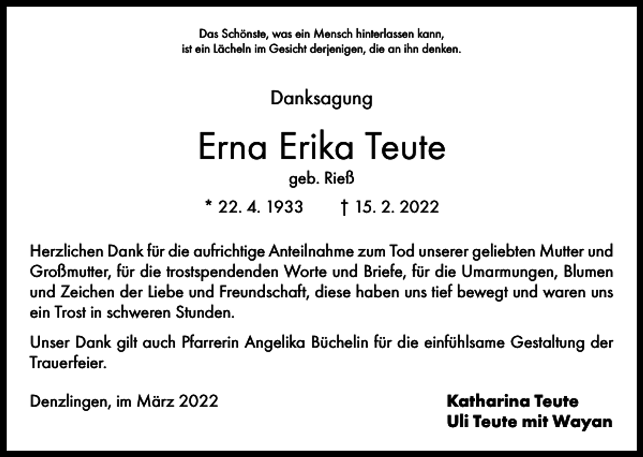 <p>Das Schönste, was ein Mensch hinterlassen kann,<br />ist ein Lächeln im Gesicht derjenigen, die an ihn denken.</p><p>Danksagung</p><p>Erna Erika Teute<br />geb. Rieß</p><p>* 22. 4. 1933 † 15. 2. 2022<br />Herzlichen Dank für die aufrichtige Anteilnahme zum Tod unserer geliebten Mutter und<br />Großmutter, für die trostspendenden Worte und Briefe, für die Umarmungen, Blumen<br />und Zeichen der Liebe und Freundschaft, diese haben uns tief bewegt und waren uns<br />ein Trost in schweren Stunden.<br />Unser Dank gilt auch Pfarrerin Angelika Büchelin für die einfühlsame Gestaltung der<br />Trauerfeier.<br />Denzlingen, im März 2022</p><p>Katharina Teute<br />Uli Teute mit Wayan</p>