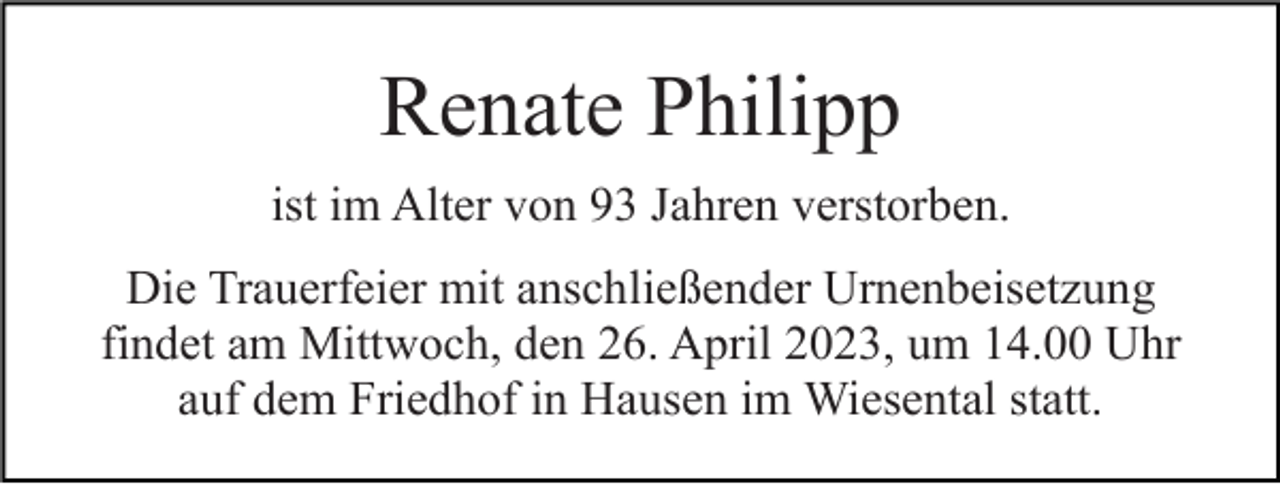 <p>Renate Philipp<br />ist im Alter von 93 Jahren verstorben.<br />Die Trauerfeier mit anschließender Urnenbeisetzung<br />findet am Mittwoch, den 26. April 2023, um 14.00 Uhr<br />auf dem Friedhof in Hausen im Wiesental statt.</p>