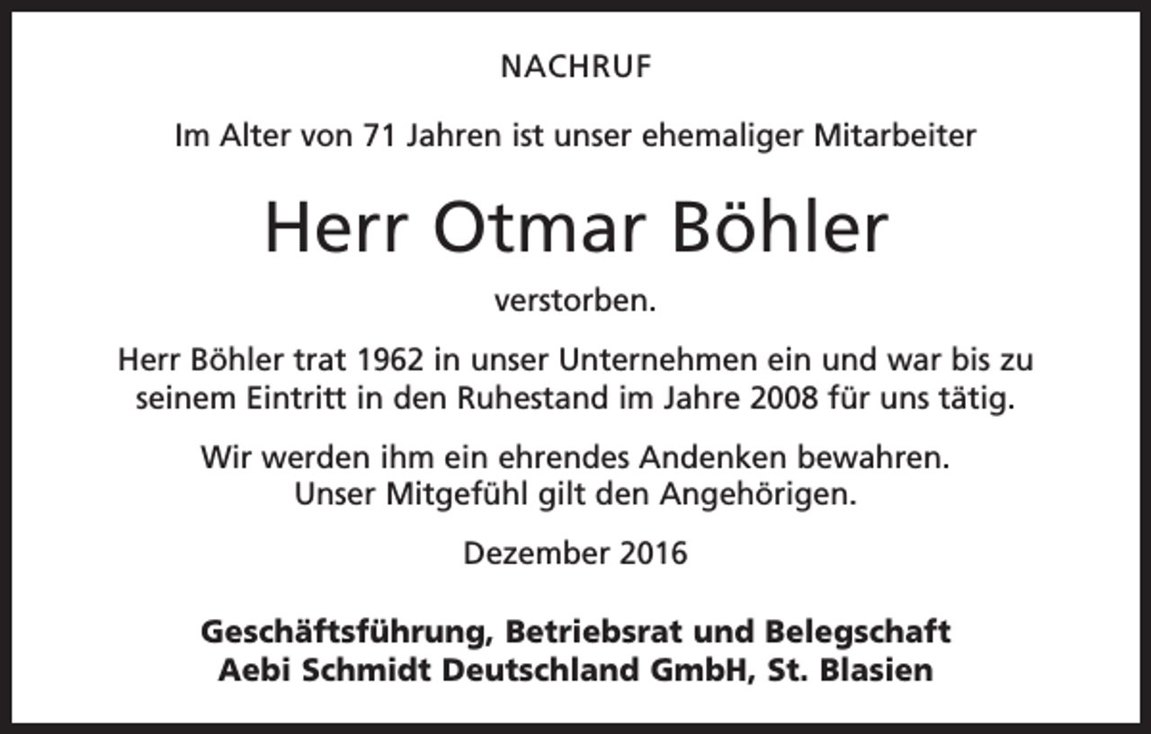 <p>NACHRUF<br />Im Alter von 71 Jahren ist unser ehemaliger Mitarbeiter</p><p>Herr Otmar Böhler<br />verstorben.<br />Herr Böhler trat 1962 in unser Unternehmen ein und war bis zu<br />seinem Eintritt in den Ruhestand im Jahre 2008 für uns tätig.<br />Wir werden ihm ein ehrendes Andenken bewahren.<br />Unser Mitgefühl gilt den Angehörigen.<br />Dezember 2016<br />Geschäftsführung, Betriebsrat und Belegschaft<br />Aebi Schmidt Deutschland GmbH, St. Blasien</p>