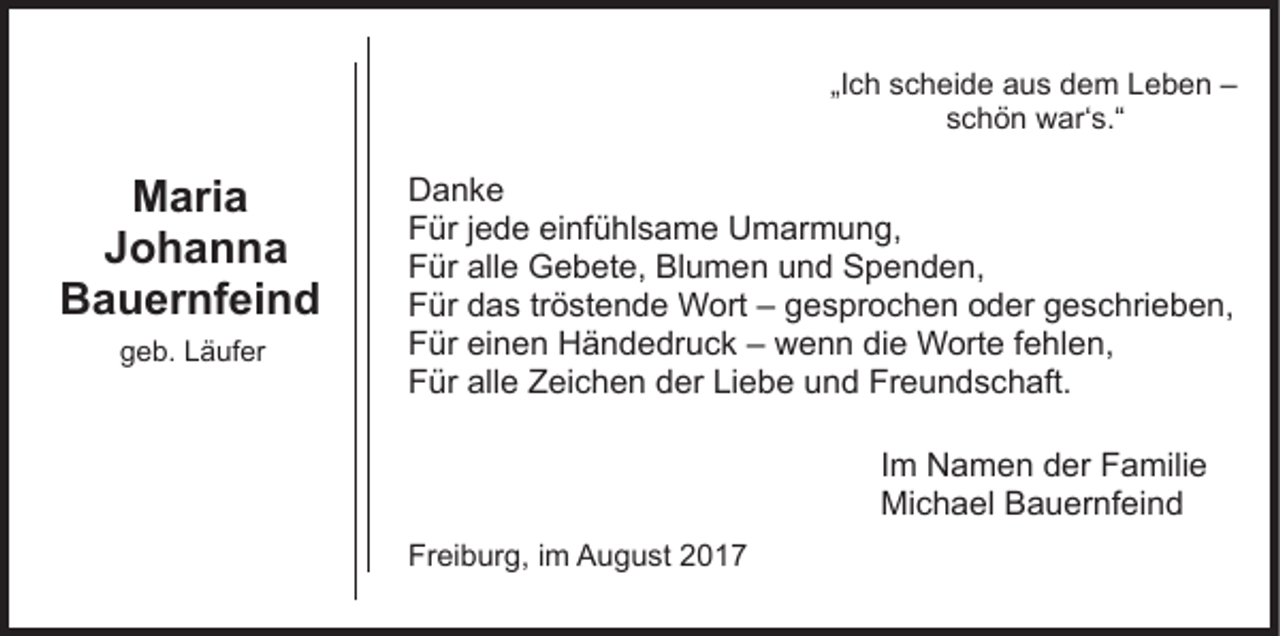 <p>„I c h scheide<br />s c h ei d e aus<br />a u s dem<br />d e m Leben<br />Le b e n ––<br />„Ich<br />sschön<br />c h ö n war‘s.“<br />w ar‘ s.“</p><p>MMaria<br />ari a<br />Johanna<br />Johanna<br />BBauernfeind<br />a u er nf ei n d<br />ggeb.<br />e b. LLäufer<br />ä uf er</p><p>DDanke<br />anke<br />FFür<br />ür j jede<br />e d e eieinfühlsame<br />nf ü hl s a m e Umarmung,<br />U m ar m u n g,<br />FFür<br />ür all<br />e Gebete,<br />G e b et e, Blumen<br />Bl u m e n uund<br />n d Spenden,<br />S p e n d e n,<br />alle<br />FFür<br />ür ddas<br />a s trtröstende<br />ö st e n d e Wort<br />W ort –– gesprochen<br />g e s pr o c h e n oder<br />o d er geschrieben,<br />g es c hri e b e n,<br />FFür<br />ür eieinen<br />n e n Händedruck<br />H ä n d e dr u c k –– wenn<br />w e n n di<br />e Worte<br />W ort e ffehlen,<br />e hl e n,<br />die<br />FFür<br />ür all<br />e ZZeichen<br />ei c h e n dder<br />er LiLiebe<br />e b e uund<br />n d Freundschaft.<br />Fr e u n d s c h aft.<br />alle<br />Im<br />I m Namen<br />N a m e n der<br />d er Familie<br />F a mili e<br />Mi c h a el BBauernfeind<br />a u er nf ei n d<br />Michael<br />Freiburg,<br />Fr<br />ei b ur g, i im<br />m August<br />A u g u st 22017<br />0 17</p>