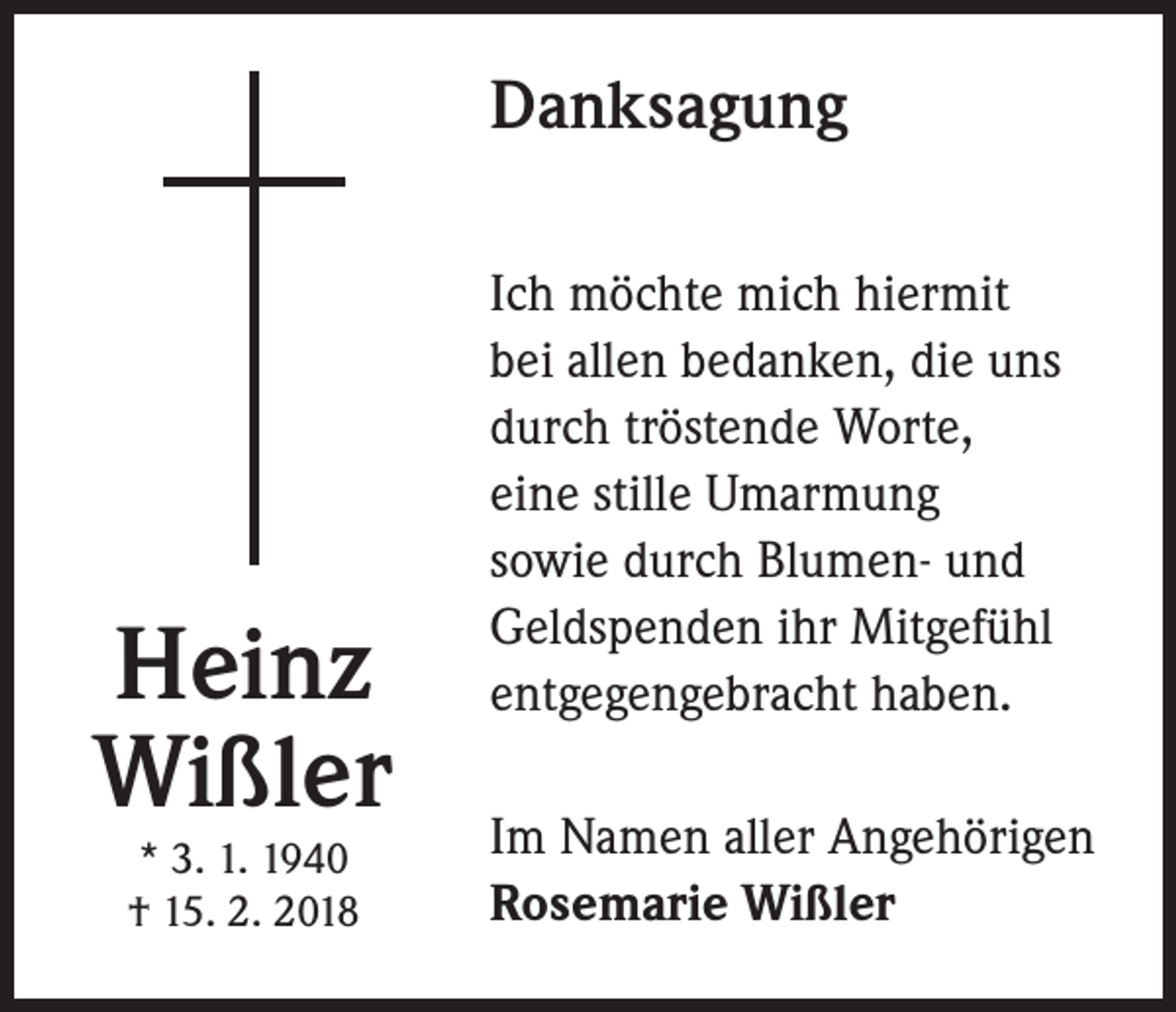 <p>Danksagung</p><p>Heinz<br />Wißler<br />* 3. 1. 1940<br />† 15. 2. 2018</p><p>Ich möchte mich hiermit<br />bei allen bedanken, die uns<br />durch tröstende Worte,<br />eine stille Umarmung<br />sowie durch Blumen- und<br />Geldspenden ihr Mitgefühl<br />entgegengebracht haben.<br />Im Namen aller Angehörigen<br />Rosemarie Wißler</p>