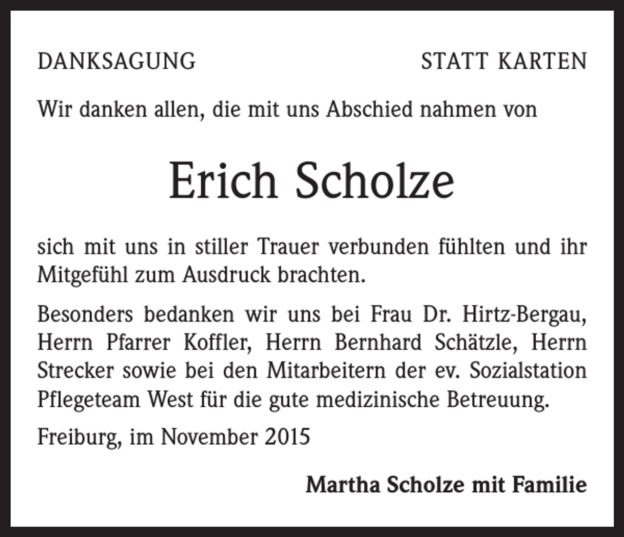 <p>DANKSAGUNG</p><p>STATT KARTEN</p><p>Wir danken allen, die mit uns Abschied nahmen von</p><p>Erich Scholze<br />sich mit uns in stiller Trauer verbunden fühlten und ihr<br />Mitgefühl zum Ausdruck brachten.<br />Besonders bedanken wir uns bei Frau Dr. Hirtz-Bergau,<br />Herrn Pfarrer Koffler, Herrn Bernhard Schätzle, Herrn<br />Strecker sowie bei den Mitarbeitern der ev. Sozialstation<br />Pflegeteam West für die gute medizinische Betreuung.<br />Freiburg, im November 2015<br />Martha Scholze mit Familie</p>