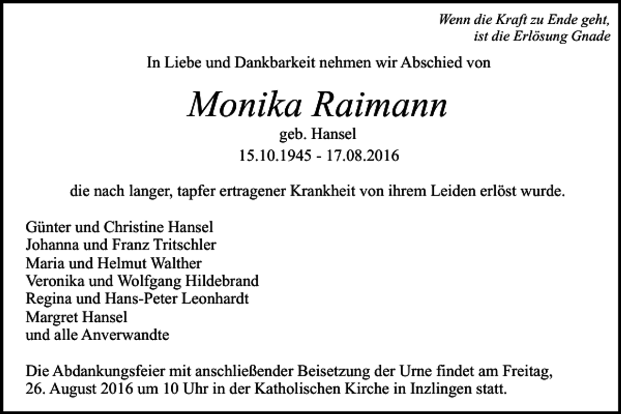 <p>Wenn die Kraft zu Ende geht,<br />ist die Erlösung Gnade</p><p>In Liebe und Dankbarkeit nehmen wir Abschied von</p><p>Monika Raimann<br />geb. Hansel<br />15.10.1945 - 17.08.2016<br />die nach langer, tapfer ertragener Krankheit von ihrem Leiden erlöst wurde.<br />Günter und Christine Hansel<br />Johanna und Franz Tritschler<br />Maria und Helmut Walther<br />Veronika und Wolfgang Hildebrand<br />Regina und Hans-Peter Leonhardt<br />Margret Hansel<br />und alle Anverwandte<br />Die Abdankungsfeier mit anschließender Beisetzung der Urne findet am Freitag,<br />26. August 2016 um 10 Uhr in der Katholischen Kirche in Inzlingen statt.</p>