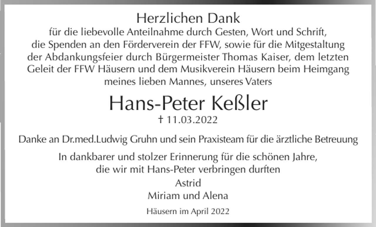 <p>Herzlichen Dank</p><p>für die liebevolle Anteilnahme durch Gesten, Wort und Schrift,<br />die Spenden an den Förderverein der FFW, sowie für die Mitgestaltung<br />der Abdankungsfeier durch Bürgermeister Thomas Kaiser, dem letzten<br />Geleit der FFW Häusern und dem Musikverein Häusern beim Heimgang<br />meines lieben Mannes, unseres Vaters</p><p>Hans-Peter Keßler<br />† 11.03.2022</p><p>Danke an Dr.med.Ludwig Gruhn und sein Praxisteam für die ärztliche Betreuung<br />In dankbarer und stolzer Erinnerung für die schönen Jahre,<br />die wir mit Hans-Peter verbringen durften<br />Astrid<br />Miriam und Alena<br />Häusern im April 2022</p>