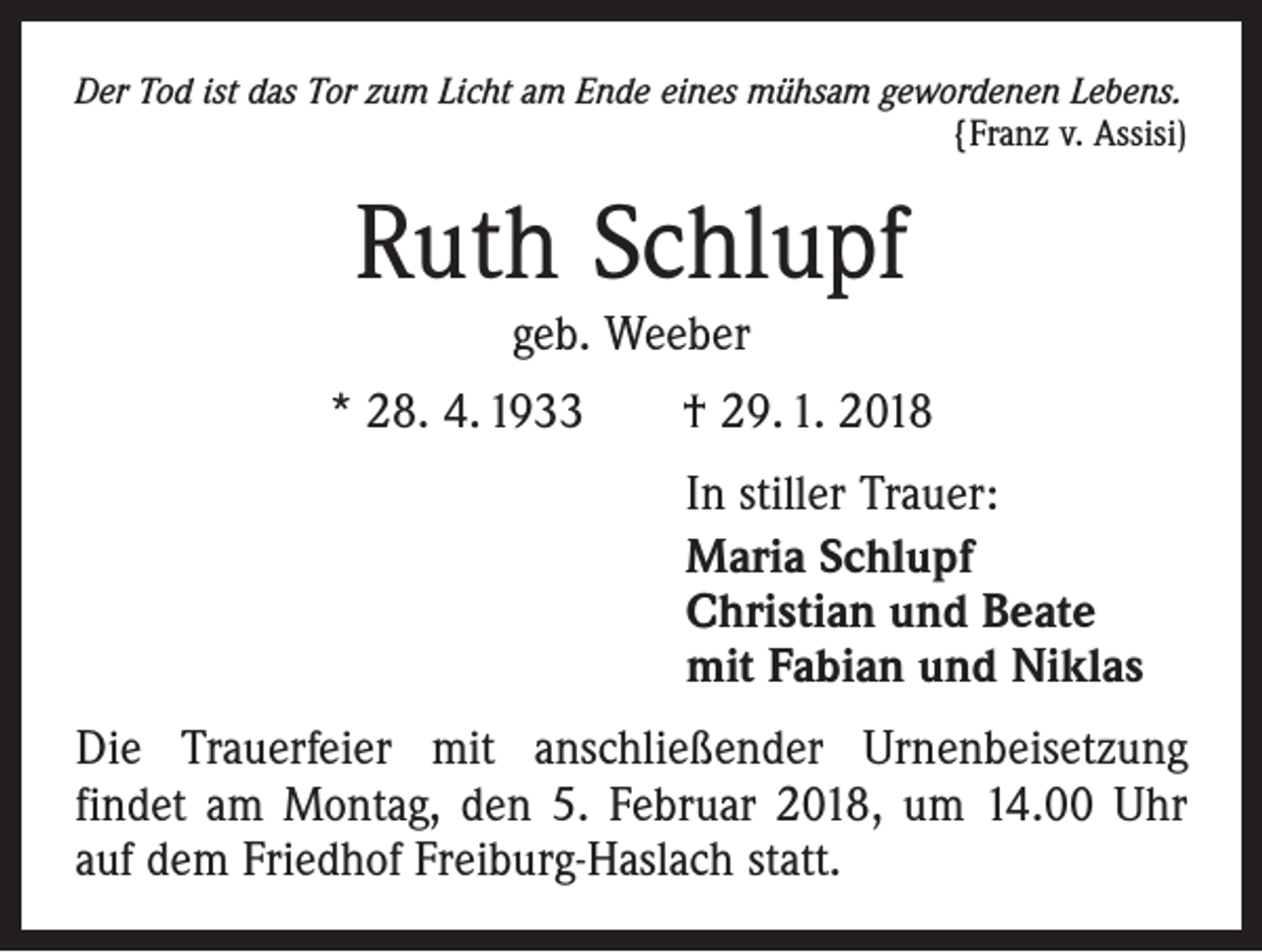 <p>Der Tod ist das Tor zum Licht am Ende eines mühsam gewordenen Lebens.</p><p>{Franz v. Assisi)</p><p>Ruth Schlupf<br />geb. Weeber</p><p>* 28. 4. 1933 † 29. 1. 2018<br />In stiller Trauer:<br />Maria Schlupf<br />Christian und Beate<br />mit Fabian und Niklas<br />Die Trauerfeier mit anschließender Urnenbeisetzung<br />f­indet am Montag, den 5. Februar 2018, um 14.00 Uhr<br />auf dem Friedhof Freiburg-Haslach statt.</p>