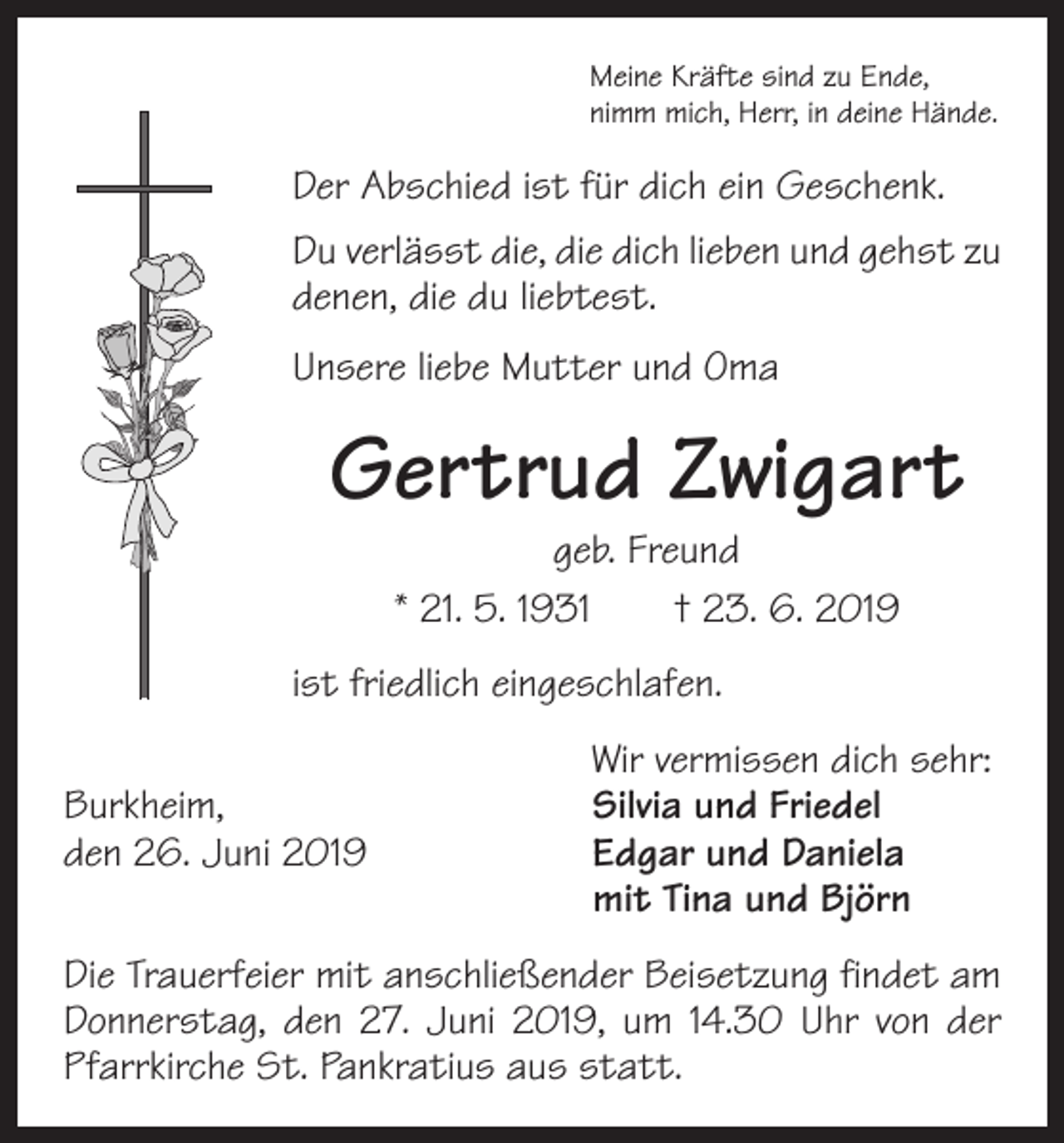 <p>Meine Kräfte sind zu Ende,<br />nimm mich, Herr, in deine Hände.</p><p>Der Abschied ist für dich ein Geschenk.<br />Du verlässt die, die dich lieben und gehst zu<br />denen, die du liebtest.<br />Unsere liebe Mutter und Oma</p><p>Gertrud Zwigart<br />geb. Freund<br />* 21. 5. 1931 † 23. 6. 2019</p><p>ist friedlich eingeschlafen.</p><p>Burkheim,<br />den 26. Juni 2019</p><p>Wir vermissen dich sehr:<br />Silvia und Friedel<br />Edgar und Daniela<br />mit Tina und Björn</p><p>Die Trauerfeier mit anschließender Beisetzung findet am<br />Donnerstag, den 27. Juni 2019, um 14.30 Uhr von der<br />Pfarrkirche St. Pankratius aus statt.</p>