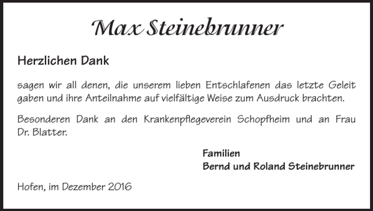 <p>Max Steinebrunner<br />Herzlichen Dank<br />sagen wir all denen, die unserem lieben Entschlafenen das letzte Geleit<br />gaben und ihre Anteilnahme auf vielfältige Weise zum Ausdruck brachten.<br />Besonderen Dank an den Krankenpflegeverein Schopfheim und an Frau<br />Dr. Blatter.<br />Familien<br />Bernd und Roland Steinebrunner<br />Hofen, im Dezember 2016</p>