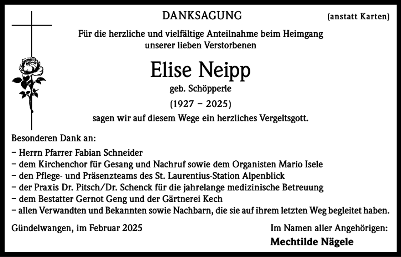 <p>DANKSAGUNG</p><p>(anstatt Karten)</p><p>Für die herzliche und vielfältige Anteilnahme beim Heimgang<br />unserer lieben Verstorbenen</p><p>Elise Neipp<br />geb. Schöpperle</p><p>(1927 – 2025)<br />sagen wir auf diesem Wege ein herzliches Vergeltsgott.<br />Besonderen Dank an:<br />– Herrn Pfarrer Fabian Schneider<br />– dem Kirchenchor für Gesang und Nachruf sowie dem Organisten Mario Isele<br />– den Pflege- und Präsenzteams des St. Laurentius-Station Alpenblick<br />– der Praxis Dr. Pitsch/Dr. Schenck für die jahrelange medizinische Betreuung<br />– dem Bestatter Gernot Geng und der Gärtnerei Kech<br />– allen Verwandten und Bekannten sowie Nachbarn, die sie auf ihrem letzten Weg begleitet haben.<br />Gündelwangen, im Februar 2025 Im Namen aller Angehörigen:</p><p>Mechtilde Nägele</p>