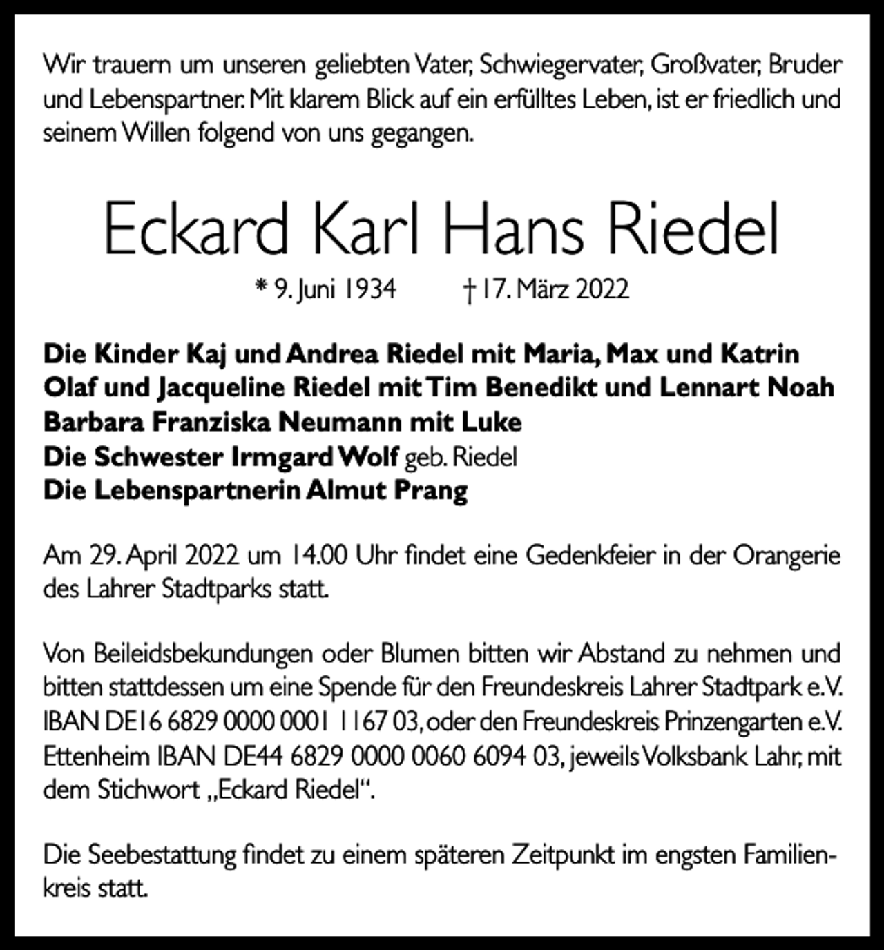 <p>Wir trauern um unseren geliebten Vater, Schwiegervater, Großvater, Bruder<br />und Lebenspartner. Mit klarem Blick auf ein erfülltes Leben, ist er friedlich und<br />seinem Willen folgend von uns gegangen.</p><p>Eckard Karl Hans Riedel<br />* 9. Juni 1934</p><p>† 17. März 2022</p><p>Die Kinder Kaj und Andrea Riedel mit Maria, Max und Katrin<br />Olaf und Jacqueline Riedel mit Tim Benedikt und Lennart Noah<br />Barbara Franziska Neumann mit Luke<br />Die Schwester Irmgard Wolf geb. Riedel<br />Die Lebenspartnerin Almut Prang<br />Am 29. April 2022 um 14.00 Uhr findet eine Gedenkfeier in der Orangerie<br />des Lahrer Stadtparks statt.<br />Von Beileidsbekundungen oder Blumen bitten wir Abstand zu nehmen und<br />bitten stattdessen um eine Spende für den Freundeskreis Lahrer Stadtpark e.V.<br />IBAN DE1829 0167 03, oder den Freundeskreis Prinzengarten e.V.<br />Ettenheim IBAN DE44 6829 0094 03, jeweils Volksbank Lahr, mit<br />dem Stichwort „Eckard Riedel“.<br />Die Seebestattung findet zu einem späteren Zeitpunkt im engsten Familienkreis statt.</p>