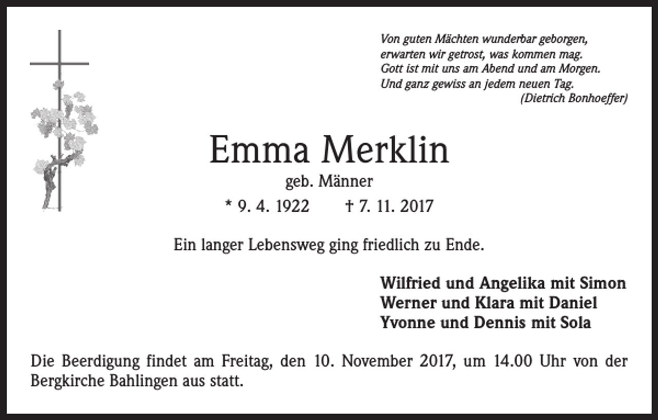 <p>Von guten Mächten wunderbar geborgen,<br />erwarten wir getrost, was kommen mag.<br />Gott ist mit uns am Abend und am Morgen.<br />Und ganz gewiss an jedem neuen Tag.</p><p>(Dietrich Bonhoeffer)</p><p>Emma Merklin<br />geb. Männer<br />* 9. 4. 1922 † 7. 11. 2017</p><p>Ein langer Lebensweg ging friedlich zu Ende.<br />Wilfried und Angelika mit Simon<br />Werner und Klara mit Daniel<br />Yvonne und Dennis mit Sola<br />Die Beerdigung findet am Freitag, den 10. November 2017, um 14.00 Uhr von der<br />Bergkirche Bahlingen aus statt.</p>