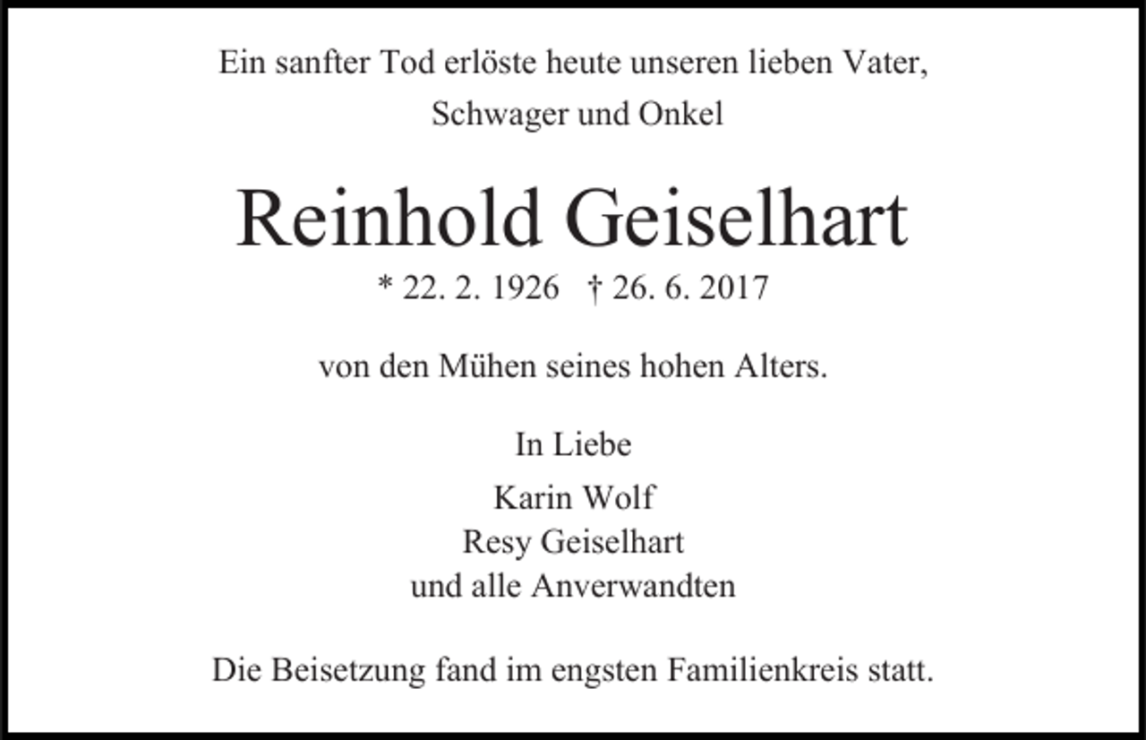 <p>Ein sanfter Tod erlöste heute unseren lieben Vater,<br />Schwager und Onkel</p><p>Reinhold Geiselhart<br />* 22. 2. 1926 † 26. 6. 2017</p><p>von den Mühen seines hohen Alters.<br />In Liebe<br />Karin Wolf<br />Resy Geiselhart<br />und alle Anverwandten<br />Die Beisetzung fand im engsten Familienkreis statt.</p>
