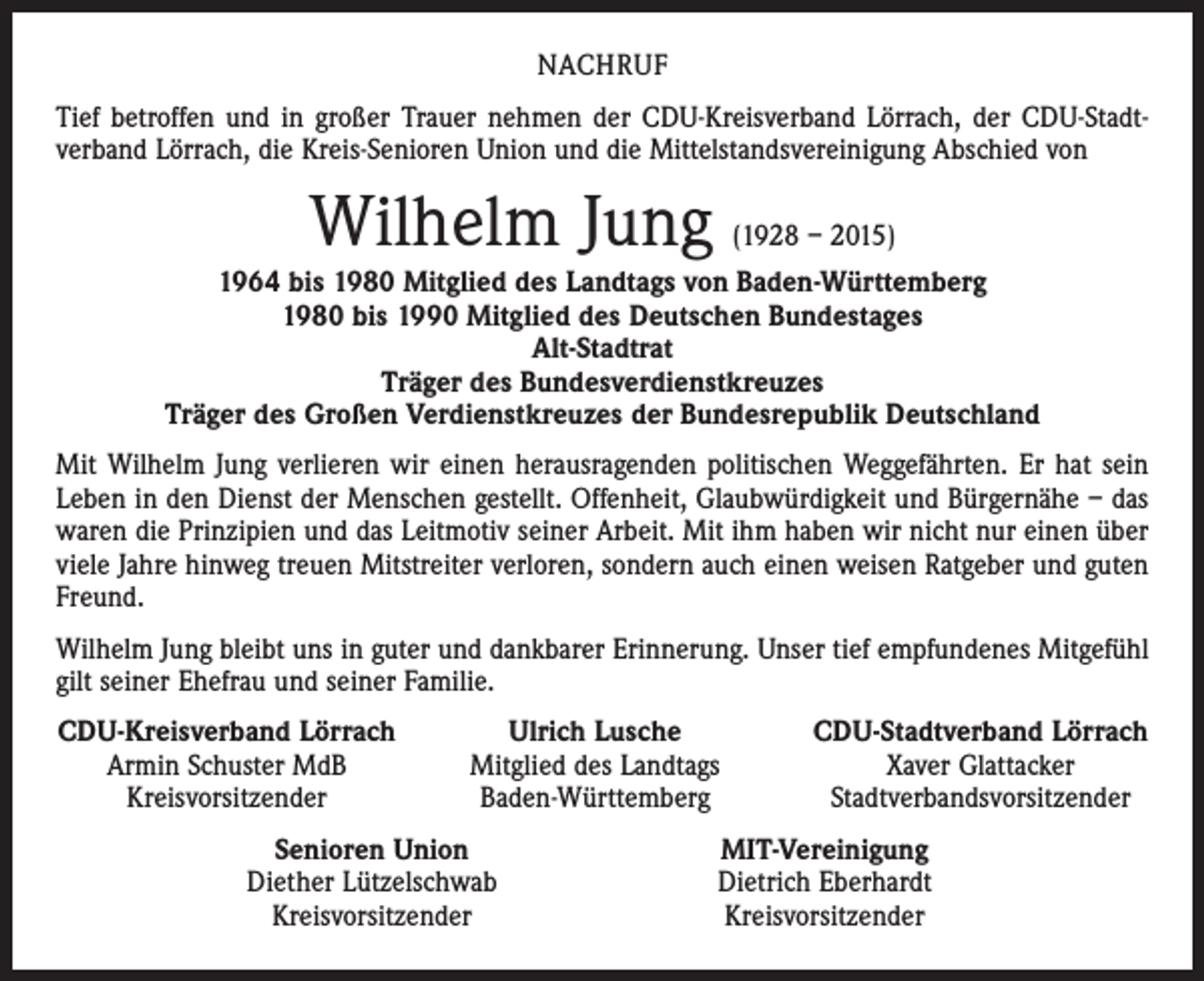 <p>NACHRUF<br />Tief betroffen und in großer Trauer nehmen der CDU-Kreisverband Lörrach, der CDU-Stadt­<br />verband Lörrach, die Kreis-Senioren Union und die Mittelstandsvereinigung Abschied von</p><p>Wilhelm Jung</p><p>(1928 – 2015)</p><p>1964 bis 1980 Mitglied des Landtags von Baden-Württemberg<br />1980 bis 1990 Mitglied des Deutschen Bundestages<br />Alt-Stadtrat<br />Träger des Bundesverdienstkreuzes<br />Träger des Großen Verdienstkreuzes der Bundesrepublik Deutschland<br />Mit Wilhelm Jung verlieren wir einen herausragenden politischen Weggefährten. Er hat sein<br />Leben in den Dienst der Menschen gestellt. Offenheit, Glaubwürdigkeit und Bürgernähe – das<br />waren die Prinzipien und das Leitmotiv seiner Arbeit. Mit ihm haben wir nicht nur einen über<br />viele Jahre hinweg treuen Mitstreiter verloren, sondern auch einen weisen Ratgeber und guten<br />Freund.<br />Wilhelm Jung bleibt uns in guter und dankbarer Erinnerung. Unser tief empfundenes Mitgefühl<br />gilt seiner Ehefrau und seiner Familie.<br />CDU-Kreisverband Lörrach<br />Armin Schuster MdB</p><p>Kreisvorsitzender</p><p>Ulrich Lusche<br />Mitglied des Landtags<br />Baden-Württemberg</p><p>Senioren Union<br />Diether Lützelschwab<br />Kreisvorsitzender</p><p>CDU-Stadtverband Lörrach<br />Xaver Glattacker<br />Stadtverbandsvorsitzender</p><p>MIT-Vereinigung<br />Dietrich Eberhardt<br />Kreisvorsitzender</p>