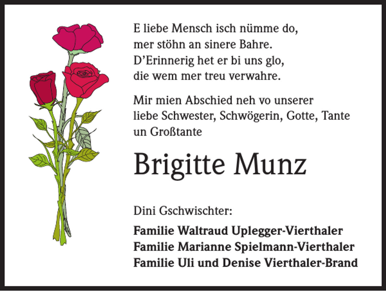 <p>E liebe Mensch isch nümme do,<br />mer stöhn an sinere Bahre.<br />D’Erinnerig het er bi uns glo,<br />die wem mer treu verwahre.<br />Mir mien Abschied neh vo unserer<br />liebe Schwester, Schwögerin, Gotte, Tante<br />un Großtante</p><p>Brigitte Munz<br />Dini Gschwischter:<br />Familie Waltraud Uplegger-Vierthaler<br />Familie Marianne Spielmann-Vierthaler<br />Familie Uli und Denise Vierthaler-Brand</p>