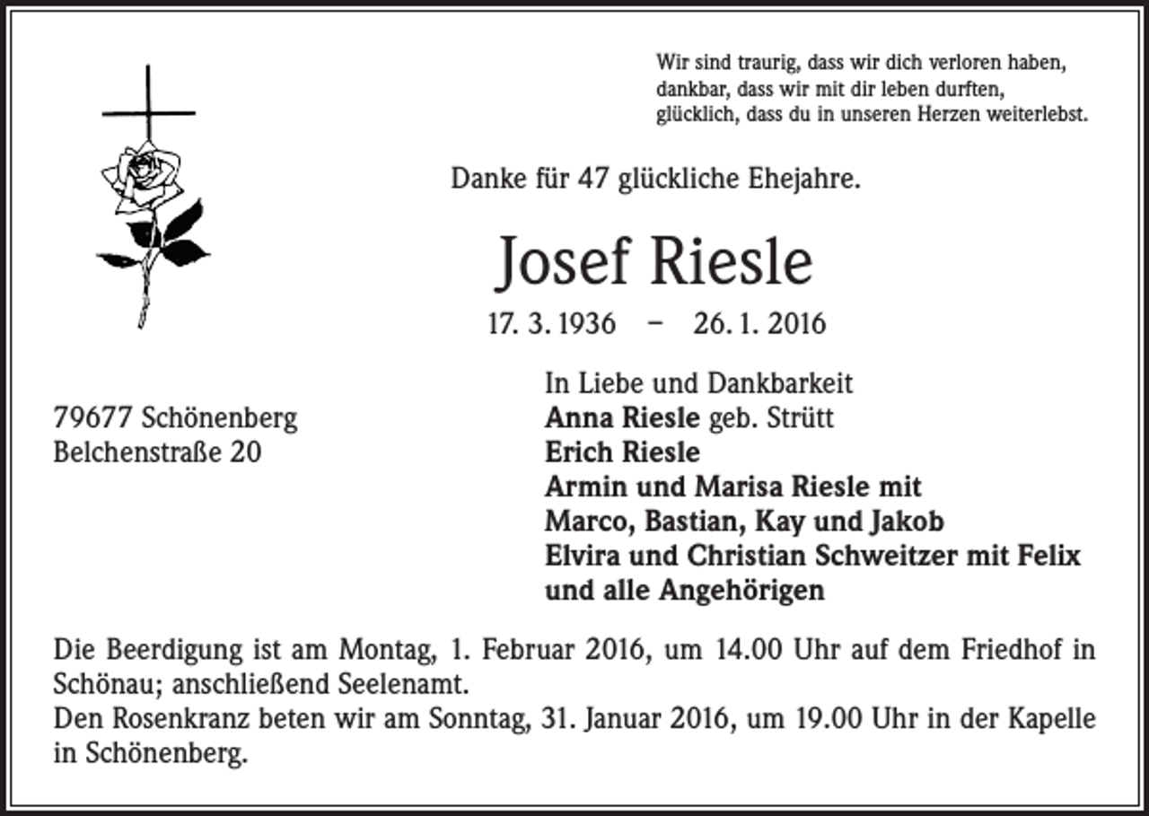 <p>Wir sind traurig, dass wir dich verloren haben,<br />dankbar, dass wir mit dir leben durften,<br />glücklich, dass du in unseren Herzen weiterlebst.</p><p>Danke für 47 glückliche Ehejahre.</p><p>Josef Riesle<br />17. 3. 1936 – 26. 1. 2016</p><p>79677 Schönenberg<br />Belchenstraße 20</p><p>In Liebe und Dankbarkeit<br />Anna Riesle geb. Strütt<br />Erich Riesle<br />Armin und Marisa Riesle mit<br />Marco, Bastian, Kay und Jakob<br />Elvira und Christian Schweitzer mit Felix<br />und alle Angehörigen</p><p>Die Beerdigung ist am Montag, 1. Februar 2016, um 14.00 Uhr auf dem Friedhof in<br />Schönau; anschließend Seelenamt.<br />Den Rosenkranz beten wir am Sonntag, 31. Januar 2016, um 19.00 Uhr in der Kapelle<br />in Schönenberg.</p>