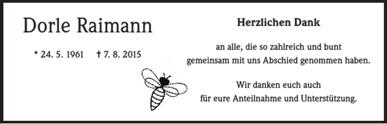 <p>Dorle Raimann<br />* 24. 5. 1961</p><p>= 7. 8. 2015</p><p>Herzlichen Dank<br />an alle, die so zahlreich und bunt<br />gemeinsam mit uns Abschied genommen haben.<br />Wir danken euch auch<br />für eure Anteilnahme und Unterstützung.</p>