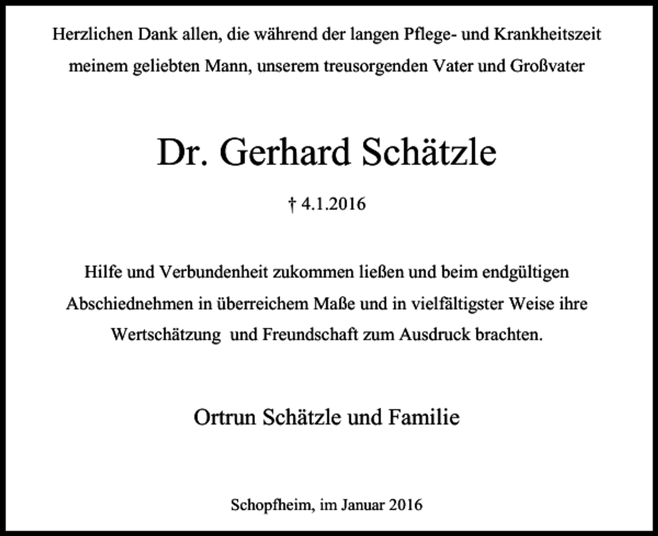 <p>Herzlichen Dank allen, die während der langen Pflege- und Krankheitszeit<br />meinem geliebten Mann, unserem treusorgenden Vater und Großvater</p><p>Dr. Gerhard Schätzle<br />† 4.1.2016</p><p>Hilfe und Verbundenheit zukommen ließen und beim endgültigen<br />Abschiednehmen in überreichem Maße und in vielfältigster Weise ihre<br />Wertschätzung und Freundschaft zum Ausdruck brachten.</p><p>Ortrun Schätzle und Familie</p><p>Schopfheim, im Januar 2016</p>