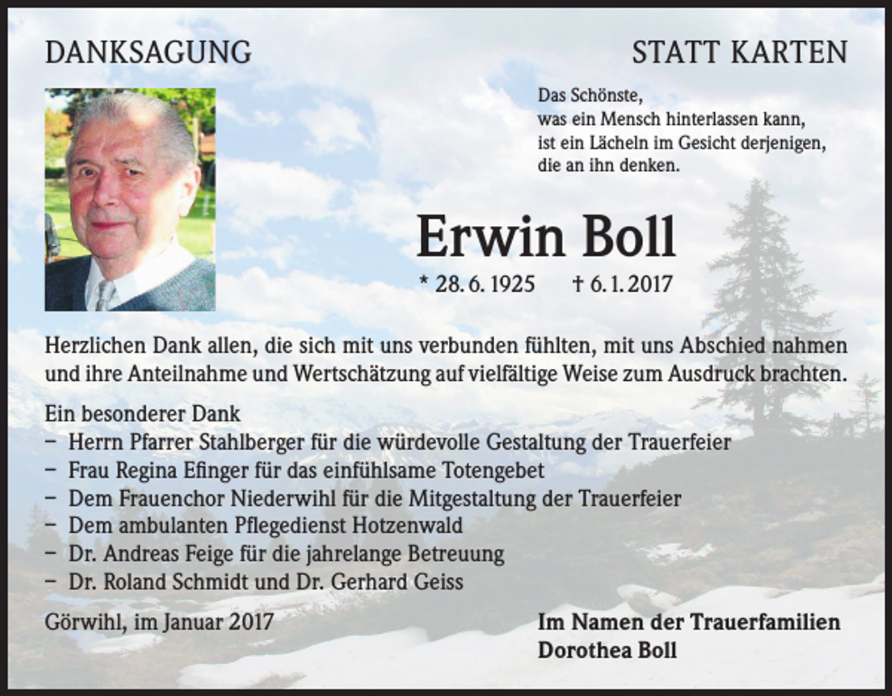<p>DANKSAGUNG</p><p>STATT KARTEN<br />Das Schönste,<br />was ein Mensch hinterlassen kann,<br />ist ein Lächeln im Gesicht derjenigen,<br />die an ihn denken.</p><p>Erwin Boll<br />* 28. 6. 1925 † 6.1. 2017</p><p>Herzlichen Dank allen, die sich mit uns verbunden fühlten, mit uns Abschied nahmen<br />und ihre Anteilnahme und Wertschätzung auf vielfältige Weise zum Ausdruck brachten.<br />Ein besonderer Dank<br />– Herrn Pfarrer Stahlberger für die würdevolle Gestaltung der Trauerfeier<br />– Frau Regina Efinger für das einfühlsame Totengebet<br />– Dem Frauenchor Niederwihl für die Mitgestaltung der Trauerfeier<br />– Dem ambulanten Pflegedienst Hotzenwald<br />– Dr. Andreas Feige für die jahrelange Betreuung<br />– Dr. Roland Schmidt und Dr. Gerhard Geiss<br />Görwihl, im Januar 2017</p><p>Im Namen der Trauerfamilien<br />Dorothea Boll</p>