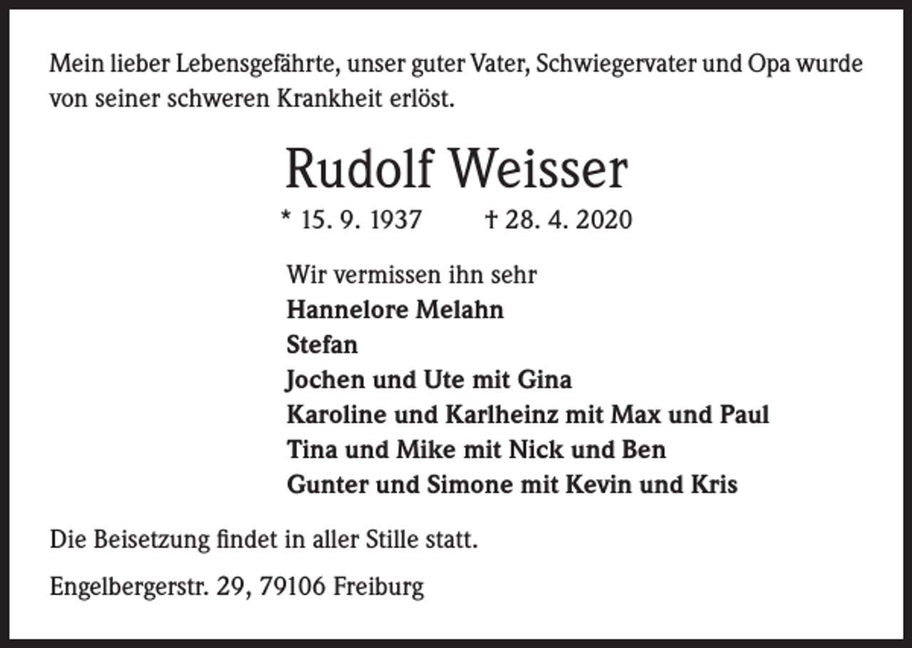 <p>Mein lieber Lebensgefährte, unser guter Vater, Schwiegervater und Opa wurde<br />von seiner schweren Krankheit erlöst.</p><p>Rudolf Weisser<br />* 15. 9. 1937</p><p>† 28. 4. 2020</p><p>Wir vermissen ihn sehr<br />Hannelore Melahn<br />Stefan<br />Jochen und Ute mit Gina<br />Karoline und Karlheinz mit Max und Paul<br />Tina und Mike mit Nick und Ben<br />Gunter und Simone mit Kevin und Kris</p><p>Die Beisetzung findet in aller Stille statt.<br />Engelbergerstr. 29, 79106 Freiburg</p>
