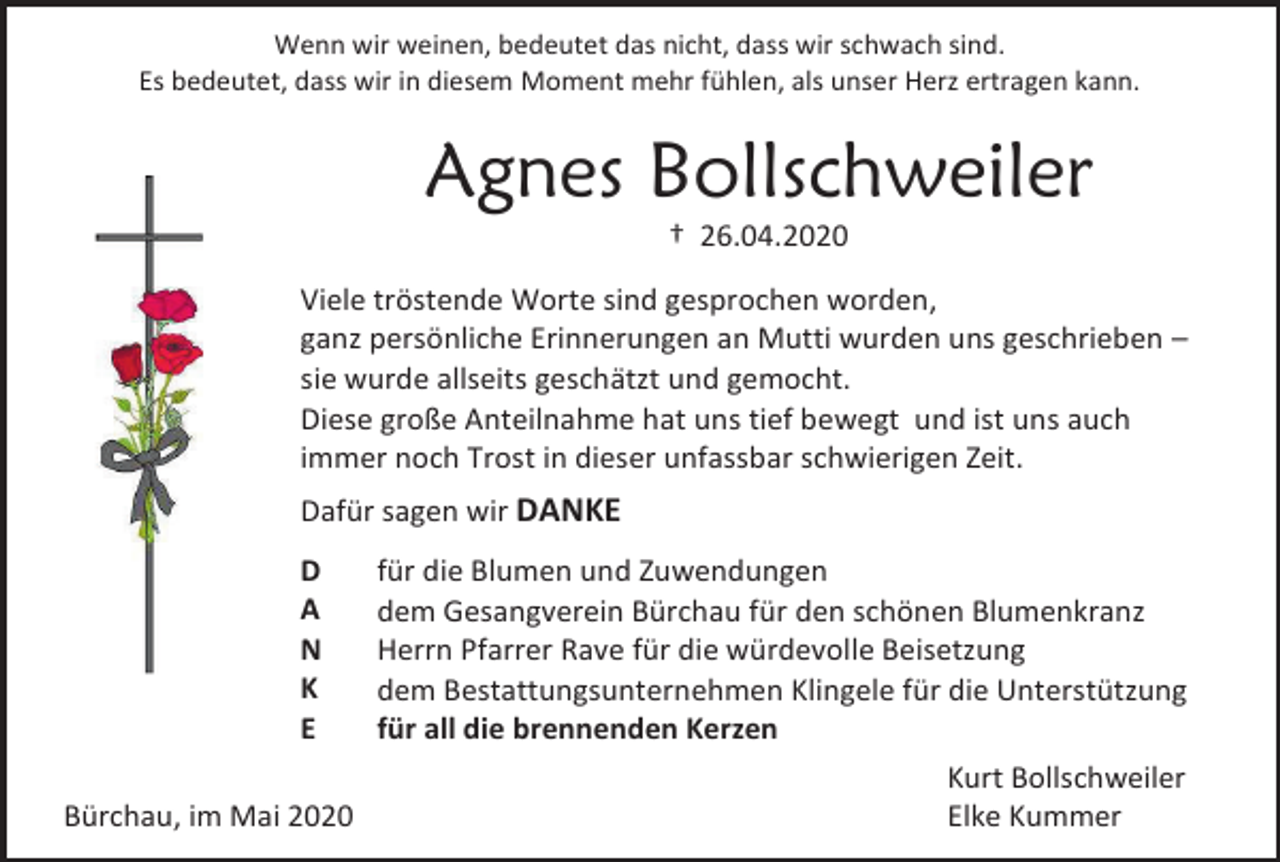 <p>Wenn wir weinen, bedeutet das nicht, dass wir schwach sind.<br />Es bedeutet, dass wir in diesem Moment mehr fühlen, als unser Herz ertragen kann.</p><p>Agnes Bollschweiler<br />† 26.04.2020<br />Viele tröstende Worte sind gesprochen worden,<br />ganz persönliche Erinnerungen an Mutti wurden uns geschrieben –<br />sie wurde allseits geschätzt und gemocht.<br />Diese große Anteilnahme hat uns tief bewegt und ist uns auch<br />immer noch Trost in dieser unfassbar schwierigen Zeit.<br />Dafür sagen wir DANKE<br />D<br />A<br />N<br />K<br />E<br />Bürchau, im Mai 2020</p><p>für die Blumen und Zuwendungen<br />dem Gesangverein Bürchau für den schönen Blumenkranz<br />Herrn Pfarrer Rave für die würdevolle Beisetzung<br />dem Bestattungsunternehmen Klingele für die Unterstützung<br />für all die brennenden Kerzen<br />Kurt Bollschweiler<br />Elke Kummer</p>