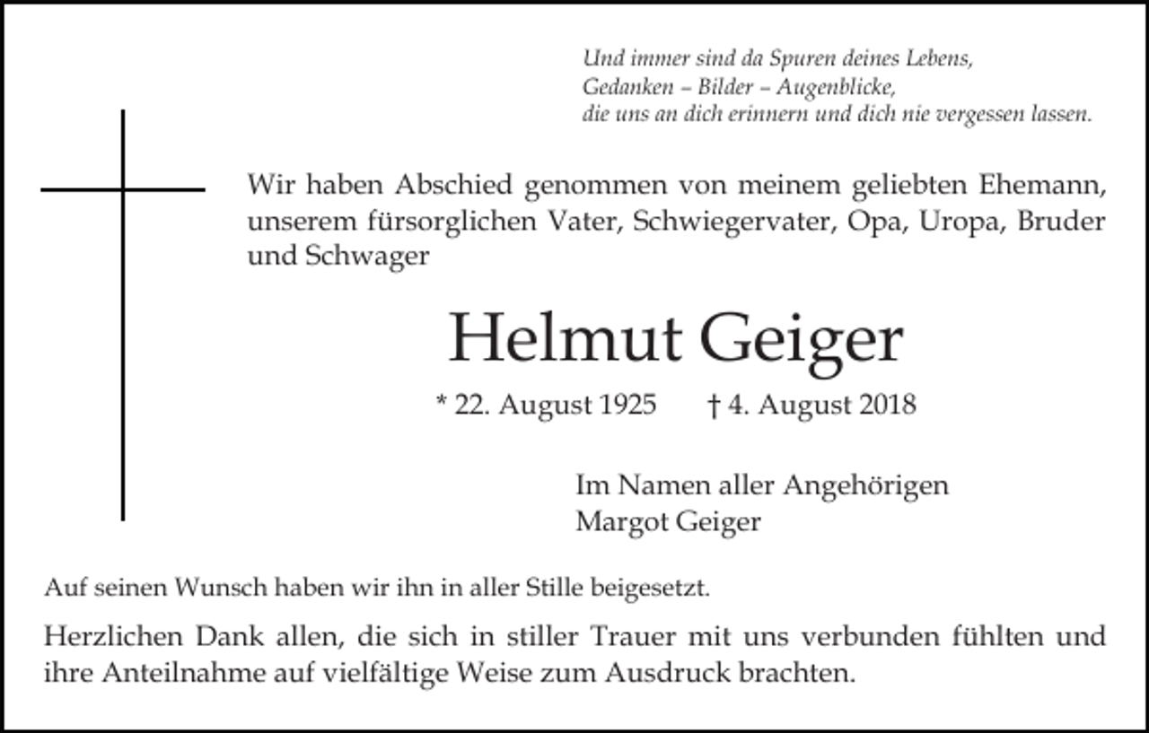<p>Und immer sind da Spuren deines Lebens,<br />Gedanken – Bilder – Augenblicke,<br />die uns an dich erinnern und dich nie vergessen lassen.</p><p>Wir haben Abschied genommen von meinem geliebten Ehemann,<br />unserem fürsorglichen Vater, Schwiegervater, Opa, Uropa, Bruder<br />und Schwager</p><p>Helmut Geiger<br />* 22. August 1925</p><p>† 4. August 2018</p><p>Im Namen aller Angehörigen<br />Margot Geiger<br />Auf seinen Wunsch haben wir ihn in aller Stille beigesetzt.</p><p>Herzlichen Dank allen, die sich in stiller Trauer mit uns verbunden fühlten und<br />ihre Anteilnahme auf vielfältige Weise zum Ausdruck brachten.</p>