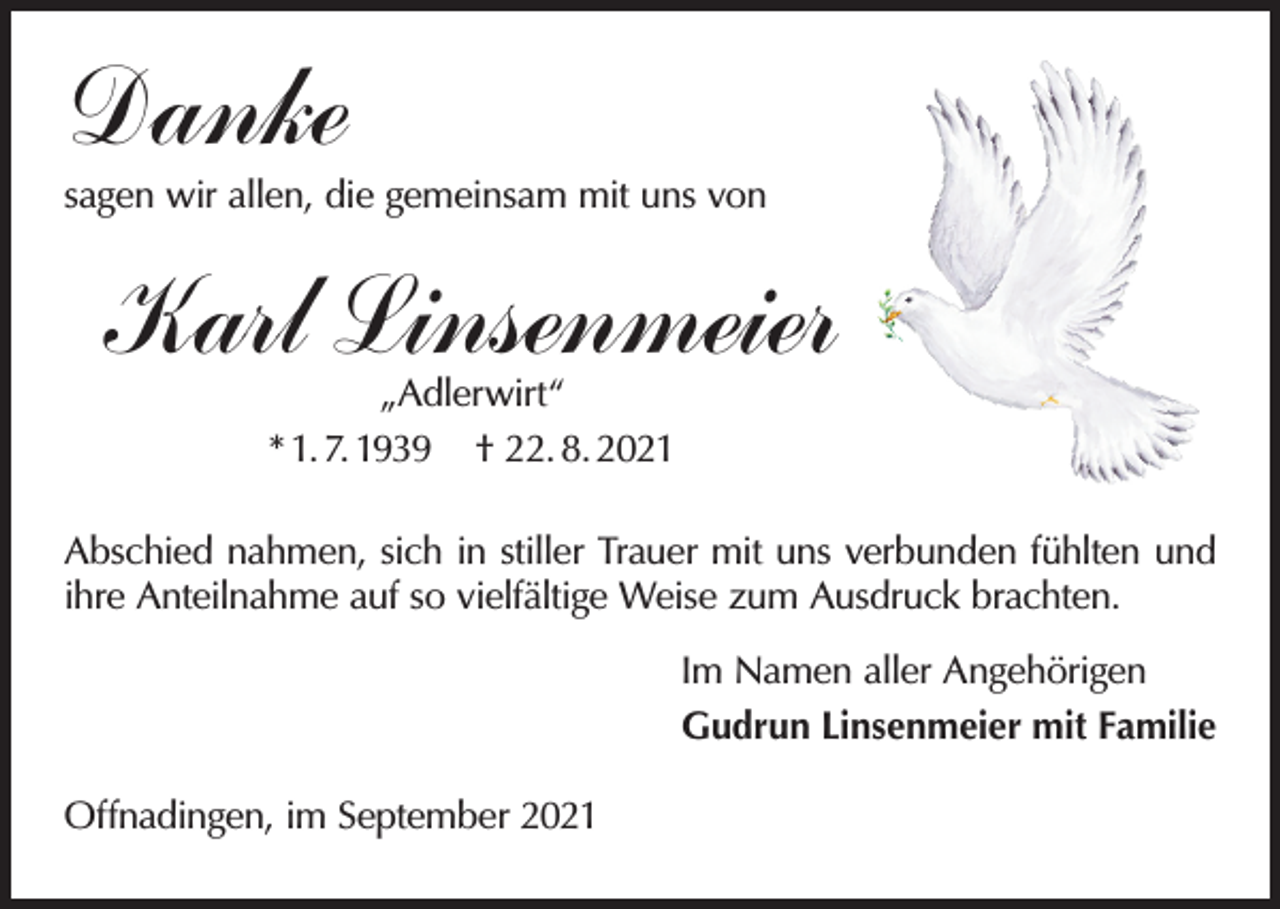 <p>Danke</p><p>sagen wir allen, die gemeinsam mit uns von</p><p>Karl Linsenmeier<br />„Adlerwirt“<br />* 1. 7. 1939 † 22. 8. 2021</p><p>Abschied nahmen, sich in stiller Trauer mit uns verbunden fühlten und<br />ihre Anteilnahme auf so vielfältige Weise zum Ausdruck brachten.<br />Im Namen aller Angehörigen<br />Gudrun Linsenmeier mit Familie<br />Offnadingen, im September 2021</p>