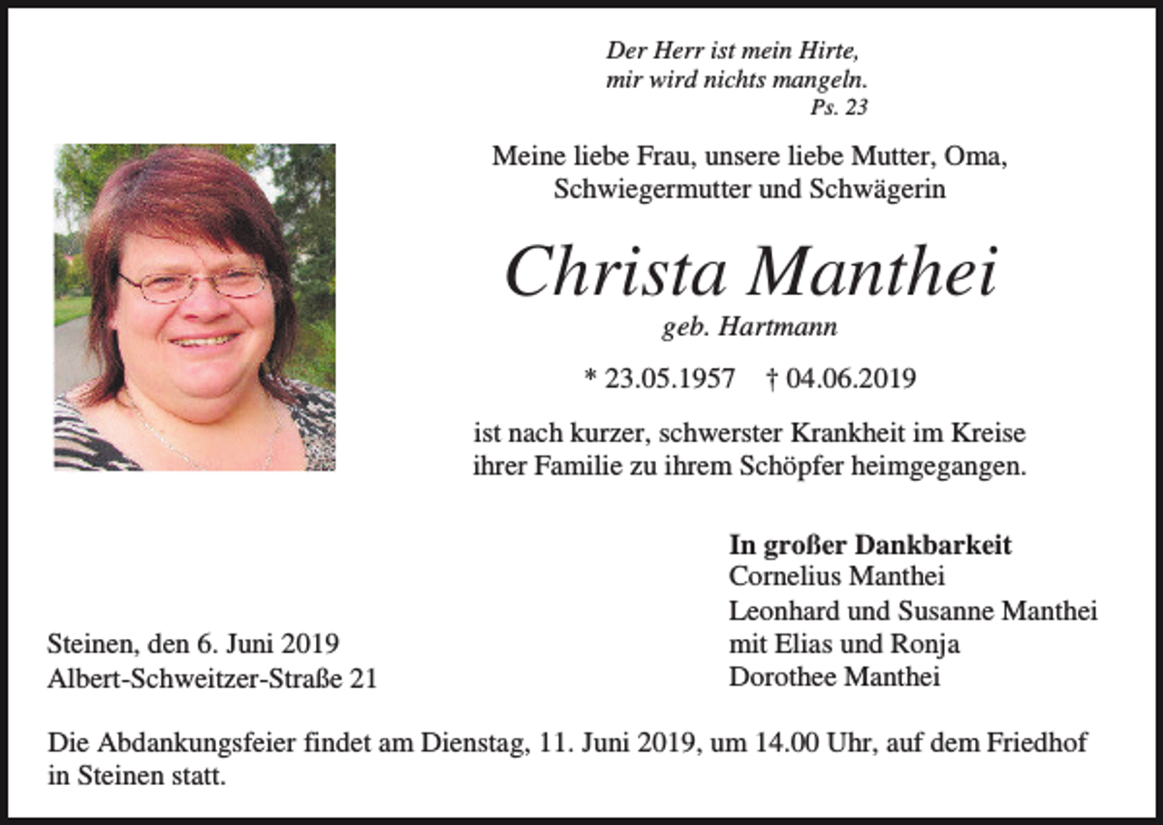 <p>Der Herr ist mein Hirte,<br />mir wird nichts mangeln.<br />Ps. 23</p><p>Meine liebe Frau, unsere liebe Mutter, Oma,<br />Schwiegermutter und Schwägerin</p><p>Christa Manthei<br />geb. Hartmann<br />* 23.05.1957</p><p>† 04.06.2019</p><p>ist nach kurzer, schwerster Krankheit im Kreise<br />ihrer Familie zu ihrem Schöpfer heimgegangen.</p><p>Steinen, den 6. Juni 2019<br />Albert-Schweitzer-Straße 21</p><p>In großer Dankbarkeit<br />Cornelius Manthei<br />Leonhard und Susanne Manthei<br />mit Elias und Ronja<br />Dorothee Manthei</p><p>Die Abdankungsfeier findet am Dienstag, 11. Juni 2019, um 14.00 Uhr, auf dem Friedhof<br />in Steinen statt.</p>