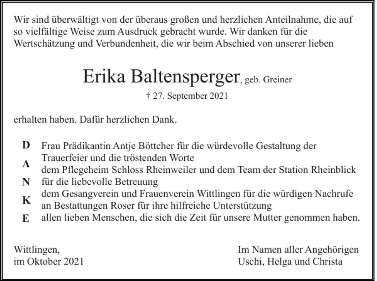 <p>Wir sind überwältigt von der überaus großen und herzlichen Anteilnahme, die auf<br />so vielfältige Weise zum Ausdruck gebracht wurde. Wir danken für die<br />Wertschätzung und Verbundenheit, die wir beim Abschied von unserer lieben</p><p>Erika Baltensperger, geb. Greiner<br />† 27. September 2021</p><p>erhalten haben. Dafür herzlichen Dank.</p><p>D Frau Prädikantin Antje Böttcher für die würdevolle Gestaltung der<br />A<br />N<br />K<br />E</p><p>Trauerfeier und die tröstenden Worte<br />dem Pflegeheim Schloss Rheinweiler und dem Team der Station Rheinblick<br />für die liebevolle Betreuung<br />dem Gesangverein und Frauenverein Wittlingen für die würdigen Nachrufe<br />an Bestattungen Roser für ihre hilfreiche Unterstützung<br />allen lieben Menschen, die sich die Zeit für unsere Mutter genommen haben.</p><p>Wittlingen,<br />im Oktober 2021</p><p>Im Namen aller Angehörigen<br />Uschi, Helga und Christa</p>