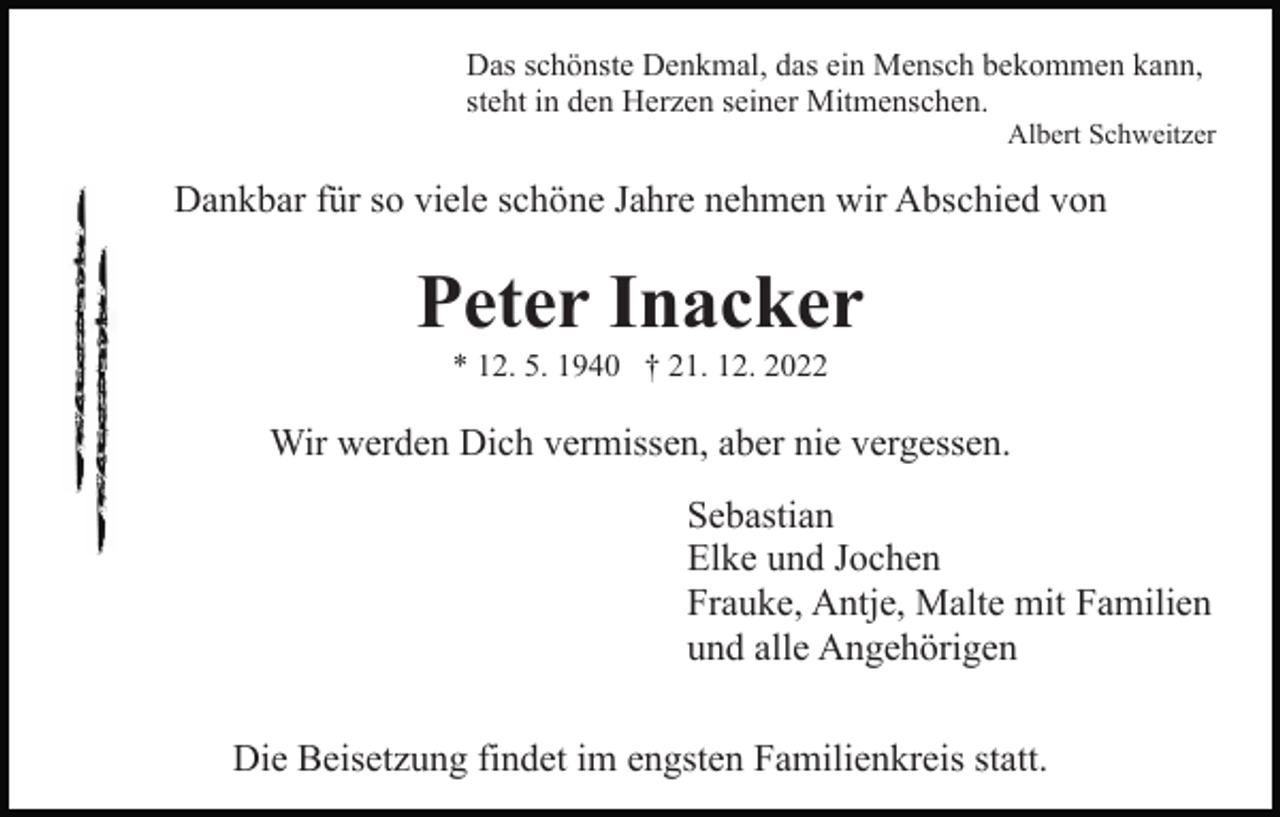 <p>Das schönste Denkmal, das ein Mensch bekommen kann,<br />steht in den Herzen seiner Mitmenschen.</p><p>Albert Schweitzer</p><p>Dankbar für so viele schöne Jahre nehmen wir Abschied von</p><p>Peter Inacker<br />* 12. 5. 1940 † 21. 12. 2022</p><p>Wir werden Dich vermissen, aber nie vergessen.<br />Sebastian<br />Elke und Jochen<br />Frauke, Antje, Malte mit Familien<br />und alle Angehörigen<br />Die Beisetzung findet im engsten Familienkreis statt.</p>