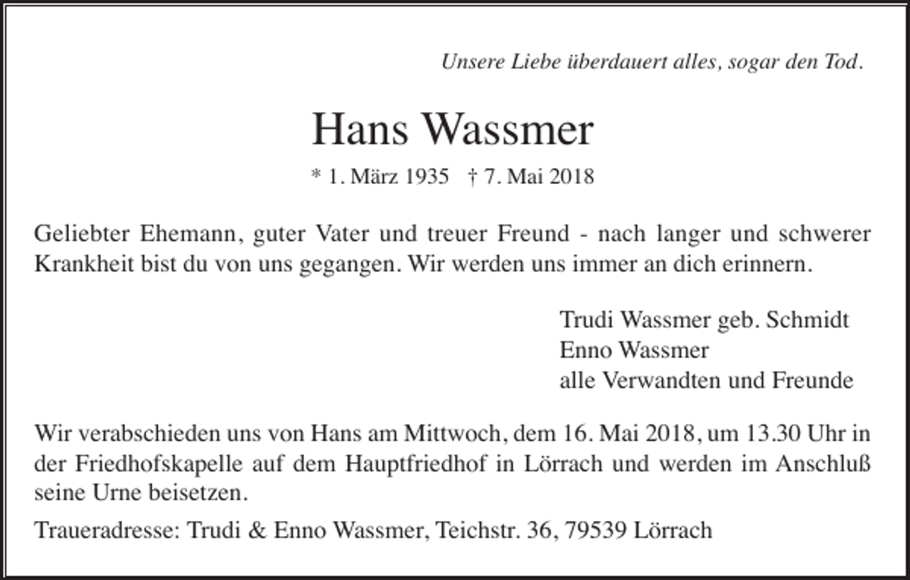 <p>UUnsere<br />ns er e Liebe<br />Li e b e überdauert<br />ü b er d a u er t alles,<br />all es, sogar<br />s o g ar den<br />d e n Tod.<br />To d.</p><p>HHans<br />a ns Wassmer<br />W ass m er</p><p>** 1.<br />M är z 11935<br />9 3 5 †† 7.<br />M ai 22<br />1. März<br />7. Mai</p><p>GGeliebter<br />eli e bt er EEhemann,<br />h e m a n n, gguter<br />ut er VVater<br />at er und<br />u n d trtreuer<br />e u er Freund<br />Fr e u n d -- nach<br />n a c h llanger<br />a n g er und<br />u n d sschwerer<br />c h w er er<br />Krankheit<br />bistddu<br />Kr a n k h eit bist<br />u vvon<br />o n uuns<br />ns ggegangen.<br />e g a n g e n. WWir<br />ir werden<br />w er d e n uns<br />u ns iimmer<br />m m er an<br />a n dich<br />di c h erinnern.<br />eri n n er n.<br />Trudi<br />T r u di Wassmer<br />W ass m er geb.<br />g e b. Schmidt<br />S c h mi dt<br />EEnno<br />n n o Wassmer<br />W ass m er<br />all e Verwandten<br />V er w a n dt e n und<br />u n d Freunde<br />Fr e u n d e<br />alle<br />Wir<br />W ir verabschieden<br />v er a bs c hi e d e n uns<br />u ns von<br />v o n Hans<br />H a ns am<br />a m Mittwoch,<br />Mitt w o c h, dem<br />d e m 16.<br />1 6. Mai<br />M ai 2018,<br />2 0 1 8, um<br />u m 13.30<br />1 3. 3 0 Uhr<br />U hr iinn<br />der<br />d er Friedhofskapelle<br />Fri e d h ofs k a p ell e aauf<br />uf ddem<br />e m Hauptfriedhof<br />H a u ptfri e d h of iin<br />n Lörrach<br />L örr a c h uund<br />n d werden<br />w er d e n iim<br />m AAnschluß<br />ns c hl u ß<br />seine<br />s ei n e Urne<br />Ur n e beisetzen.<br />b eis et z e n.<br />Traueradresse:<br />T r a u er a dr ess e: TTrudi<br />r u di &amp;&amp; Enno<br />E n n o WWassmer,<br />ass m er , TTeichstr.<br />ei c hstr. 36,<br />3 6, 79539<br />7 9 5 3 9 Lörrach<br />L örr a c h</p>