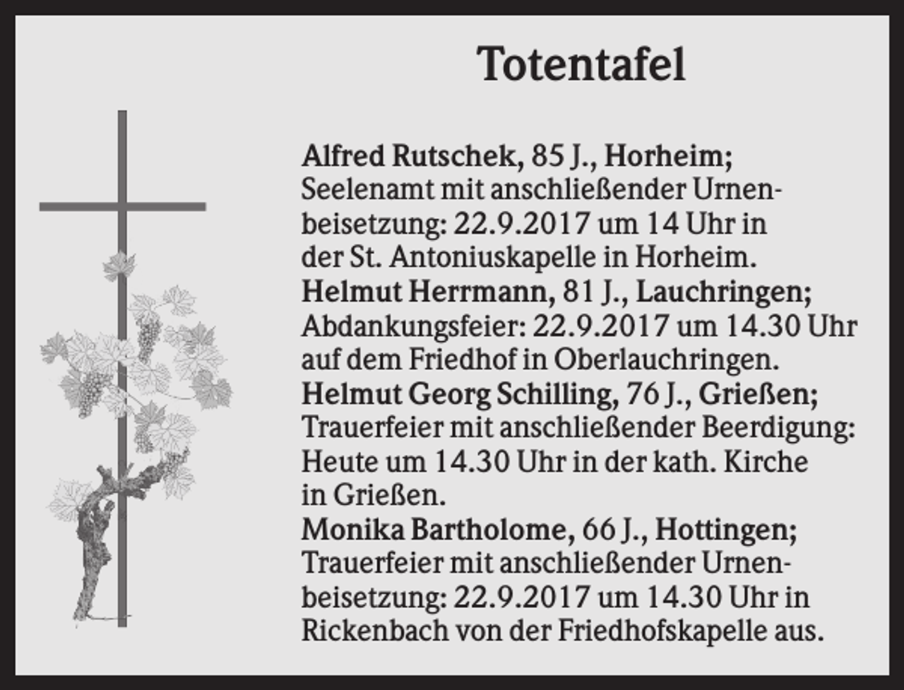 <p>Totentafel<br />Alfred Rutschek, 85 J., Horheim;<br />Seelenamt mit anschließender Urnenbeisetzung: 22.9.2017 um 14 Uhr in<br />der St. Antoniuskapelle in Horheim.<br />Helmut Herrmann, 81 J., Lauchringen;<br />Abdankungsfeier: 22.9.2017 um 14.30 Uhr<br />auf dem Friedhof in Oberlauchringen.<br />Helmut Georg Schilling, 76 J., Grießen;<br />Trauerfeier mit anschließender Beerdigung:<br />Heute um 14.30 Uhr in der kath. Kirche<br />in Grießen.<br />Monika Bartholome, 66 J., Hottingen;<br />Trauerfeier mit anschließender Urnenbeisetzung: 22.9.2017 um 14.30 Uhr in<br />Rickenbach von der Friedhofskapelle aus.</p>