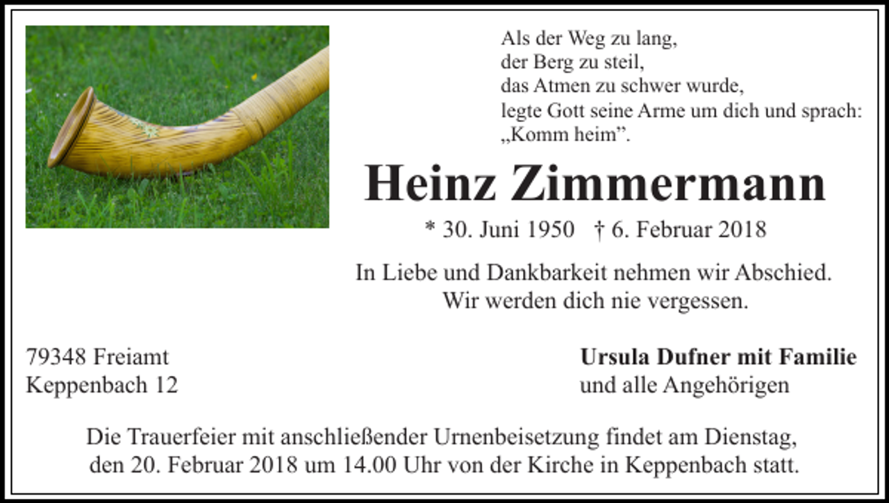 <p>Als<br />er Weg<br />We g zzu<br />u l alang,<br />n g,<br />Alsdder<br />dder<br />er Berg<br />B er g zzu<br />u ststeil,<br />eil,<br />ddas<br />as Atmen<br />At m e n zzu<br />u sschwer<br />c h w er wurde,<br />w ur d e,<br />llegte<br />e gt e Gott<br />G ott seine<br />s ei n e Arme<br />Ar m e um<br />u m dich<br />di c h und<br />u n d sprach:<br />s pr a c h:<br />„„Komm<br />K o m m heim”.<br />h ei m ”.</p><p>HHeinz<br />ei n z ZiZimmermann<br />m mer m a n n<br />6. Februar<br />** 330.<br />0. JJuni<br />u ni 11950<br />9 5 0 †† 6.<br />F e b r u ar</p><p>I n Liebe<br />Li e b e und<br />u n d Dankbarkeit<br />D a n k b ar k eit nehmen<br />n e h m e n wir<br />wir Abschied.<br />A bs c hi e d.<br />In<br />Wir<br />vergessen.<br />Wir wwerden<br />er d e n didich<br />c h ninie<br />e v er<br />g ess e n.<br />7 9 3 4 8 Freiamt<br />79348<br />Fr ei a mt<br />KKeppenbach<br />e p p e n b a c h 11</p><p>UUrsula<br />rs ul a DDufner<br />uf n e r mit<br />mit FFamilie<br />a m ili e<br />alle<br />uund<br />n d all<br />e Angehörigen<br />A n g e h öri g e n</p><p>Di e TrTrauerfeier<br />Die<br />a u erf ei er mit<br />mit aanschließender<br />ns c h li e ß e n d er Urnenbeisetzung<br />Ur n e n b eis et z u ng fifindet<br />n d et aam<br />m Dienstag,<br />Di e nst a g,<br />d e n 220.<br />0. Februar<br />F e br u ar 22018<br />0 1 8 uum<br />m 14.00<br />1 4. Uhr<br />U hr von<br />v o n der<br />d er Kirche<br />Kir c he iinn Keppenbach<br />K e p p e n b a c h st<br />att.<br />den<br />statt.</p>