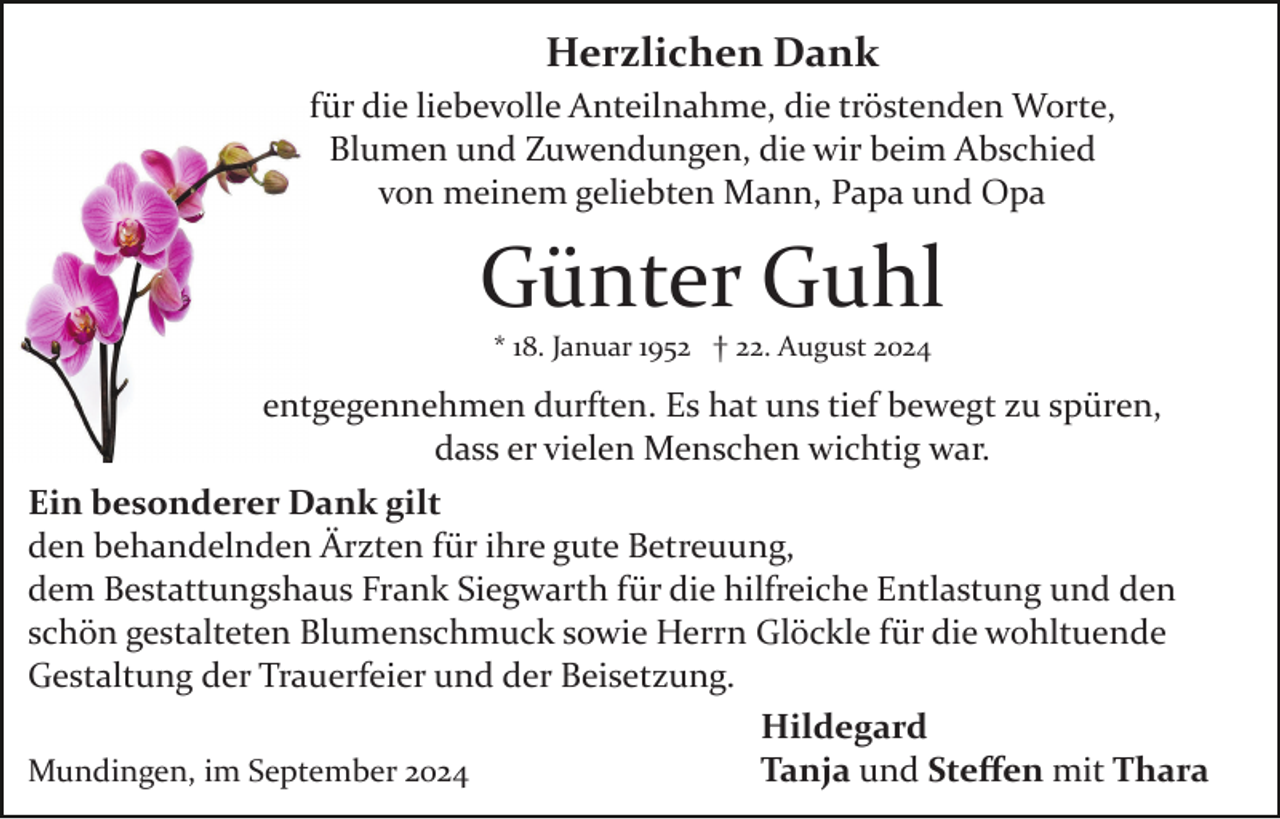 <p>Herzlichen Dank<br />für die liebevolle Anteilnahme, die tröstenden Worte,<br />Blumen und Zuwendungen, die wir beim Abschied<br />von meinem geliebten Mann, Papa und Opa</p><p>Günter Guhl<br />* 18. Januar 1952 † 22. August 2024</p><p>entgegennehmen durften. Es hat uns tief bewegt zu spüren,<br />dass er vielen Menschen wichtig war.<br />Ein besonderer Dank gilt<br />den behandelnden Ärzten für ihre gute Betreuung,<br />dem Bestattungshaus Frank Siegwarth für die hilfreiche Entlastung und den<br />schön gestalteten Blumenschmuck sowie Herrn Glöckle für die wohltuende<br />Gestaltung der Trauerfeier und der Beisetzung.<br />Hildegard<br />Tanja und Steﬀen mit Thara<br />Mundingen, im September 2024</p>