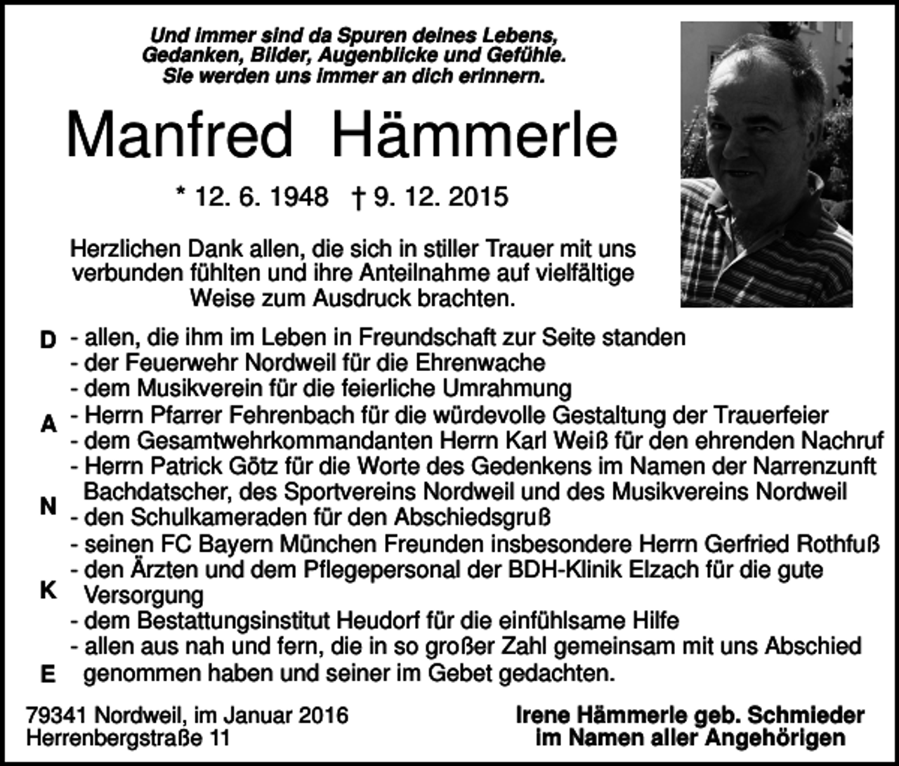 <p>Und immer sind da Spuren deines Lebens,<br />Gedanken, Bilder, Augenblicke und Gefühle.<br />Sie werden uns immer an dich erinnern.</p><p>Manfred Hämmerle<br />* 12. 6. 1948 † 9. 12. 2015<br />Herzlichen Dank allen, die sich in stiller Trauer mit uns<br />verbunden fühlten und ihre Anteilnahme auf vielfältige<br />Weise zum Ausdruck brachten.<br />D - allen, die ihm im Leben in Freundschaft zur Seite standen<br />- der Feuerwehr Nordweil für die Ehrenwache<br />- dem Musikverein für die feierliche Umrahmung<br />A - Herrn Pfarrer Fehrenbach für die würdevolle Gestaltung der Trauerfeier<br />- dem Gesamtwehrkommandanten Herrn Karl Weiß für den ehrenden Nachruf<br />- Herrn Patrick Götz für die Worte des Gedenkens im Namen der Narrenzunft<br />Bachdatscher, des Sportvereins Nordweil und des Musikvereins Nordweil<br />N - den Schulkameraden für den Abschiedsgruß<br />- seinen FC Bayern München Freunden insbesondere Herrn Gerfried Rothfuß<br />- den Ärzten und dem Pflegepersonal der BDH-Klinik Elzach für die gute<br />K Versorgung<br />- dem Bestattungsinstitut Heudorf für die einfühlsame Hilfe<br />- allen aus nah und fern, die in so großer Zahl gemeinsam mit uns Abschied<br />E genommen haben und seiner im Gebet gedachten.<br />79341 Nordweil, im Januar 2016<br />Herrenbergstraße 11</p><p>Irene Hämmerle geb. Schmieder<br />im Namen aller Angehörigen</p>