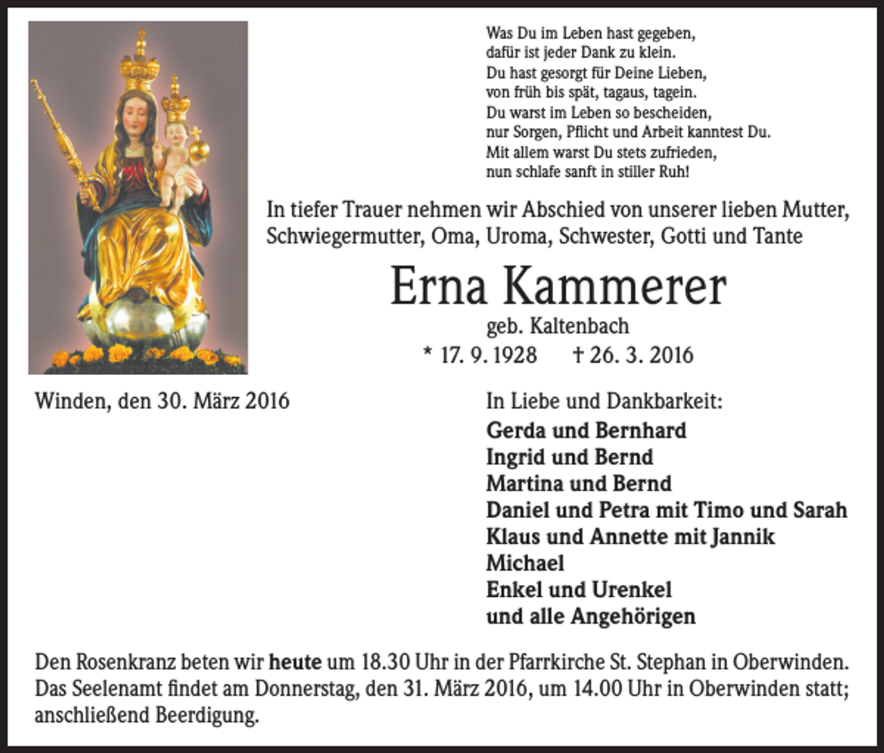 <p>Was Du im Leben hast gegeben,<br />dafür ist jeder Dank zu klein.<br />Du hast gesorgt für Deine Lieben,<br />von früh bis spät, tagaus, tagein.<br />Du warst im Leben so bescheiden,<br />nur Sorgen, Pflicht und Arbeit kanntest Du.<br />Mit allem warst Du stets zufrieden,<br />nun schlafe sanft in stiller Ruh!</p><p>In tiefer Trauer nehmen wir Abschied von unserer lieben Mutter,<br />Schwiegermutter, Oma, Uroma, Schwester, Gotti und Tante</p><p>Erna Kammerer<br />geb. Kaltenbach<br />* 17. 9. 1928 † 26. 3. 2016</p><p>Winden, den 30. März 2016</p><p>In Liebe und Dankbarkeit:<br />Gerda und Bernhard<br />Ingrid und Bernd<br />Martina und Bernd<br />Daniel und Petra mit Timo und Sarah<br />Klaus und Annette mit Jannik<br />Michael<br />Enkel und Urenkel<br />und alle Angehörigen</p><p>Den Rosenkranz beten wir heute um 18.30 Uhr in der Pfarrkirche St. Stephan in Oberwinden.<br />Das Seelenamt findet am Donnerstag, den 31. März 2016, um 14.00 Uhr in Oberwinden statt;<br />anschließend Beerdigung.</p>