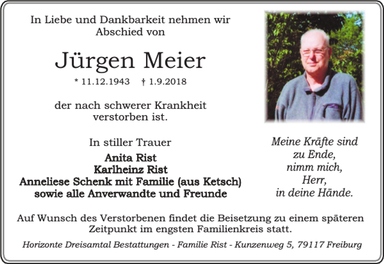 <p>In Liebe und Dankbarkeit nehmen wir<br />Abschied von</p><p>Jürgen Meier<br />* 11.12.1943</p><p>† 1.9.2018</p><p>der nach schwerer Krankheit<br />verstorben ist.<br />In stiller Trauer<br />Anita Rist<br />Karlheinz Rist<br />Anneliese Schenk mit Familie (aus Ketsch)<br />sowie alle Anverwandte und Freunde</p><p>Meine Kräfte sind<br />zu Ende,<br />nimm mich,<br />Herr,<br />in deine Hände.</p><p>Auf Wunsch des Verstorbenen findet die Beisetzung zu einem späteren<br />Zeitpunkt im engsten Familienkreis statt.<br />Horizonte Dreisamtal Bestattungen - Familie Rist - Kunzenweg 5, 79117 Freiburg</p>