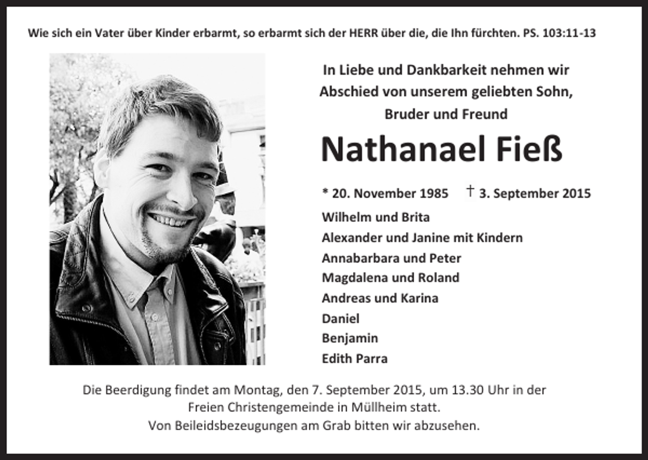 <p>Wie sich ein Vater über Kinder erbarmt, so erbarmt sich der HERR über die, die Ihn fürchten. PS. 103:11-13</p><p>In Liebe und Dankbarkeit nehmen wir<br />Abschied von unserem geliebten Sohn,<br />Bruder und Freund</p><p>Nathanael Fieß<br />* 20. November 1985</p><p>† 3. September 2015</p><p>Wilhelm und Brita<br />Alexander und Janine mit Kindern<br />Annabarbara und Peter<br />Magdalena und Roland<br />Andreas und Karina<br />Daniel<br />Benjamin<br />Edith Parra<br />Die Beerdigung findet am Montag, den 7. September 2015, um 13.30 Uhr in der<br />Freien Christengemeinde in Müllheim statt.<br />Von Beileidsbezeugungen am Grab bitten wir abzusehen.</p>