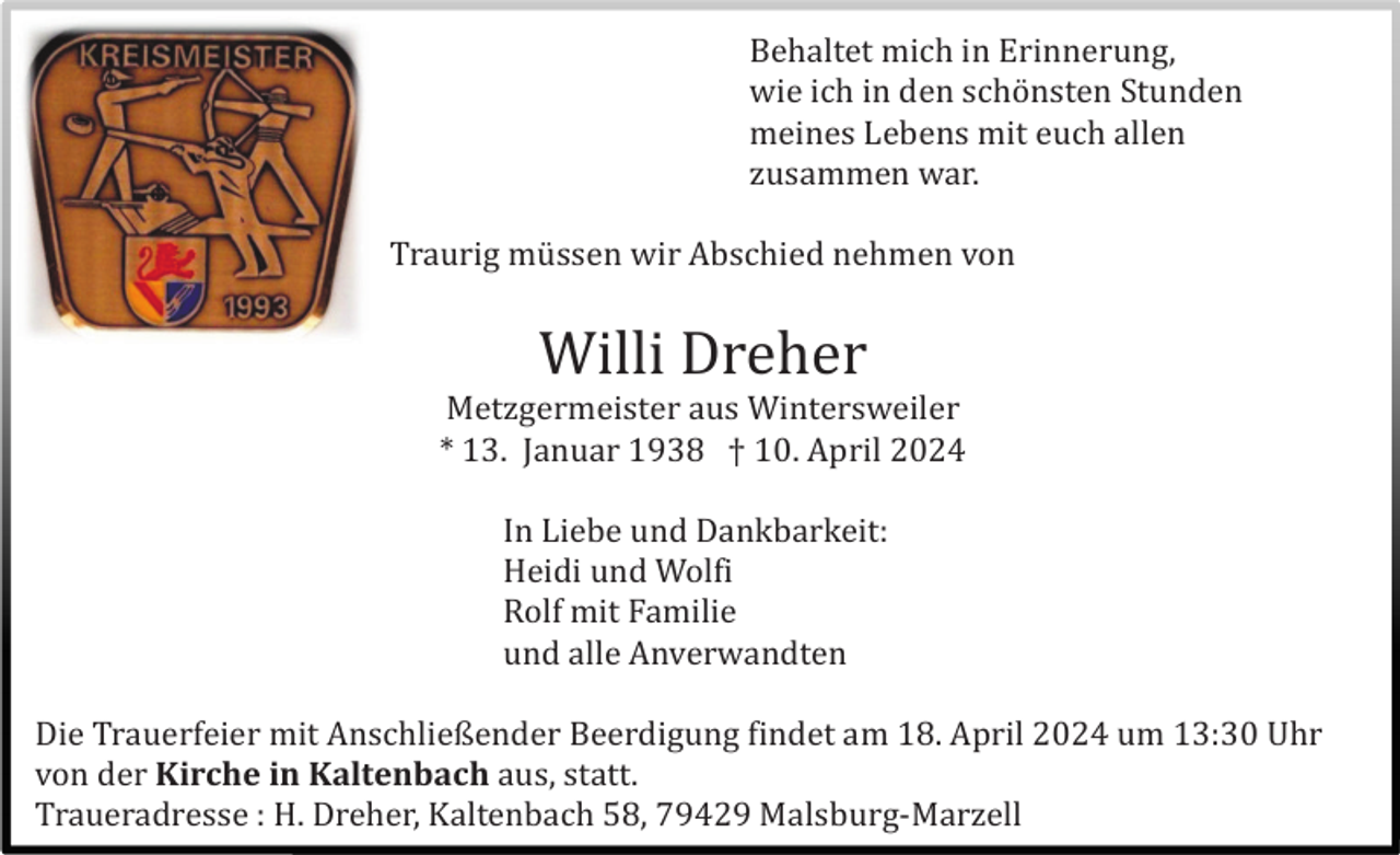 <p>Behaltet mich in Erinnerung,<br />wie ich in den schö nsten Stunden<br />meines Lebens mit euch allen<br />zusammen war.<br />Traurig mü ssen wir Abschied nehmen von</p><p>Willi Dreher<br />Metzgermeister aus Wintersweiler<br />* 13. Januar 1938 † 10. April 2024<br />In Liebe und Dankbarkeit:<br />Heidi und Wolfi<br />Rolf mit Familie<br />und alle Anverwandten<br />Die Trauerfeier mit Anschließender Beerdigung findet am 18. April 2024 um 13:30 Uhr<br />von der Kirche in Kaltenbach aus, statt.<br />Traueradresse : H. Dreher, Kaltenbach 58, 79429 Malsburg-Marzell</p>