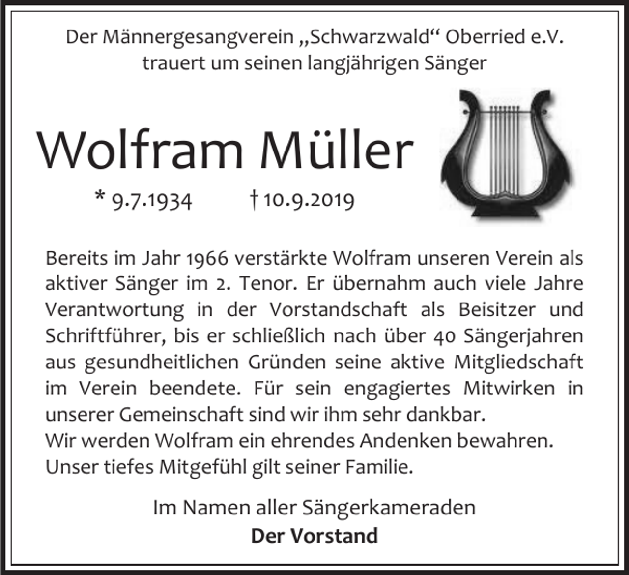 <p>Der Männergesangverein „Schwarzwald“ Oberried e.V.<br />trauert um seinen langjährigen Sänger</p><p>Wolfram Müller<br />* 9.7.1934</p><p>† 10.9.2019</p><p>Bereits im Jahr 1966 verstärkte Wolfram unseren Verein als<br />aktiver Sänger im 2. Tenor. Er übernahm auch viele Jahre<br />Verantwortung in der Vorstandschaft als Beisitzer und<br />Schriftführer, bis er schließlich nach über 40 Sängerjahren<br />aus gesundheitlichen Gründen seine aktive Mitgliedschaft<br />im Verein beendete. Für sein engagiertes Mitwirken in<br />unserer Gemeinschaft sind wir ihm sehr dankbar.<br />Wir werden Wolfram ein ehrendes Andenken bewahren.<br />Unser tiefes Mitgefühl gilt seiner Familie.</p><p>Im Namen aller Sängerkameraden<br />Der Vorstand</p>