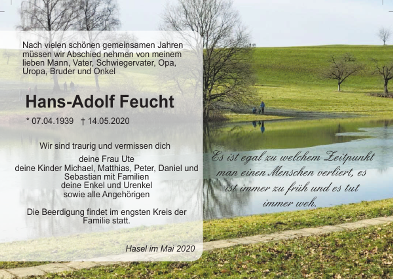 <p>Nach vielen schönen gemeinsamen Jahren<br />müssen wir Abschied nehmen von meinem<br />lieben Mann, Vater, Schwiegervater, Opa,<br />Uropa, Bruder und Onkel</p><p>Hans-Adolf Feucht<br />* 07.04.1939 † 14.05.2020<br />Wir sind traurig und vermissen dich<br />deine Frau Ute<br />deine Kinder Michael, Matthias, Peter, Daniel und<br />Sebastian mit Familien<br />deine Enkel und Urenkel<br />sowie alle Angehörigen<br />Die Beerdigung findet im engsten Kreis der<br />Familie statt.<br />Hasel im Mai 2020</p><p>Es ist egal zu welchem Zeitpunkt<br />man einen Menschen verliert, es<br />ist immer zu früh und es tut<br />immer weh.</p>