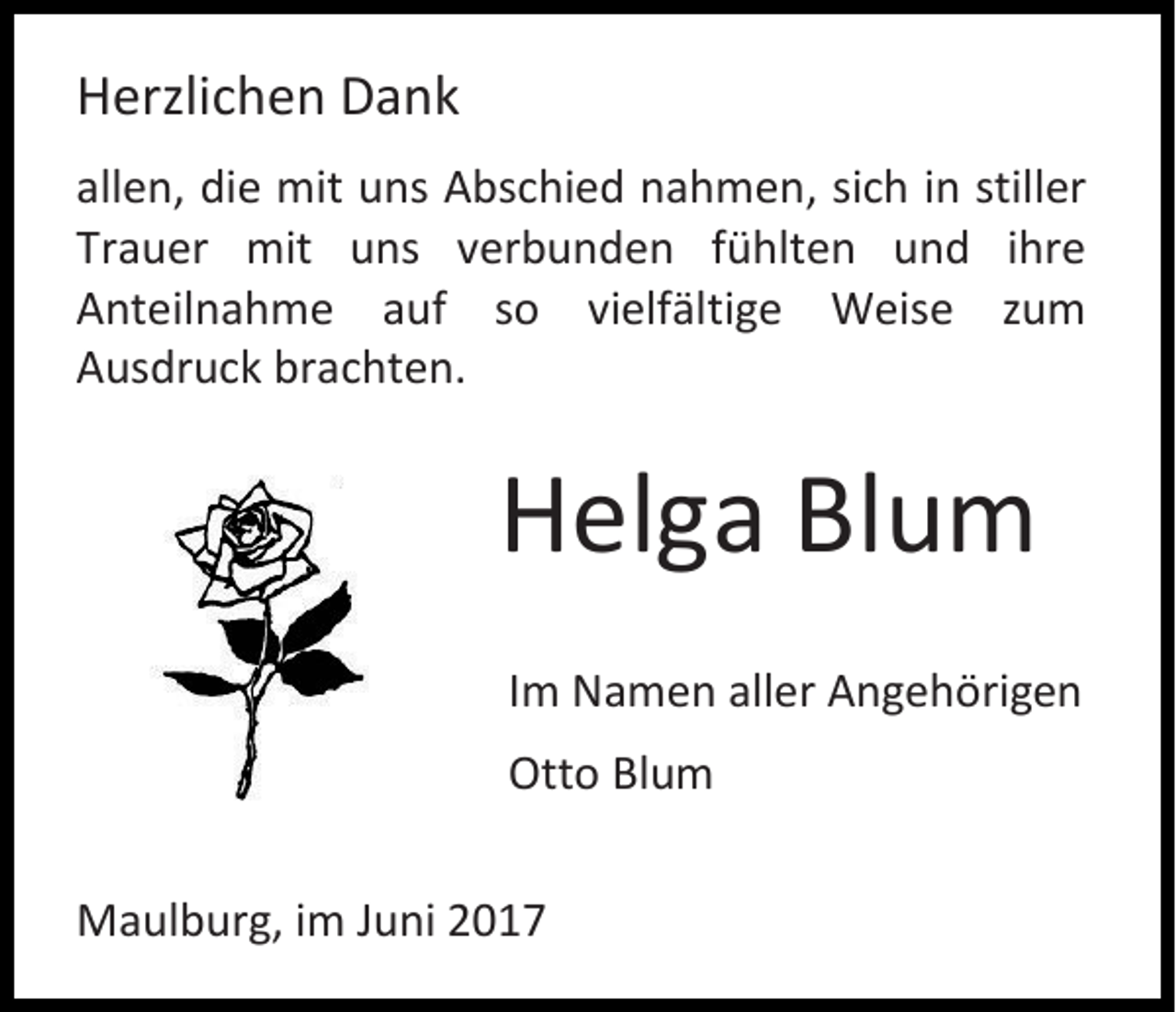 <p>Herzlichen Dank<br />allen, die mit uns Abschied nahmen, sich in stiller<br />Trauer mit uns verbunden fühlten und ihre<br />Anteilnahme auf so vielfältige Weise zum<br />Ausdruck brachten.</p><p>Helga Blum<br />Im Namen aller Angehörigen<br />Otto Blum<br />Maulburg, im Juni 2017</p>