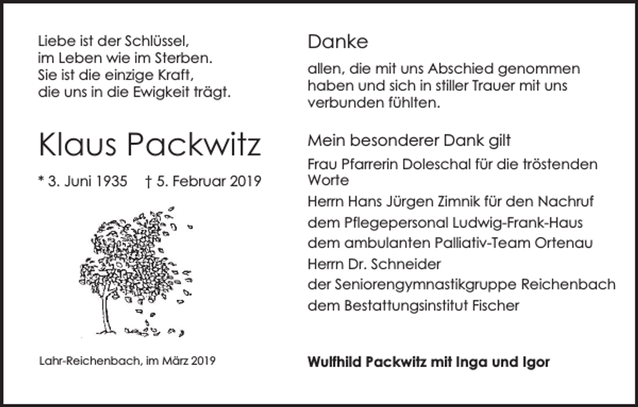 <p>Liebe ist der Schlüssel,<br />im Leben wie im Sterben.<br />Sie ist die einzige Kraft,<br />die uns in die Ewigkeit trägt.</p><p>Klaus Packwitz<br />* 3. Juni 1935</p><p>† 5. Februar 2019</p><p>Lahr-Reichenbach, im März 2019</p><p>Danke<br />allen, die mit uns Abschied genommen<br />haben und sich in stiller Trauer mit uns<br />verbunden fühlten.</p><p>Mein besonderer Dank gilt<br />Frau Pfarrerin Doleschal für die tröstenden<br />Worte<br />Herrn Hans Jürgen Zimnik für den Nachruf<br />dem Pflegepersonal Ludwig-Frank-Haus<br />dem ambulanten Palliativ-Team Ortenau<br />Herrn Dr. Schneider<br />der Seniorengymnastikgruppe Reichenbach<br />dem Bestattungsinstitut Fischer</p><p>Wulfhild Packwitz mit Inga und Igor</p>