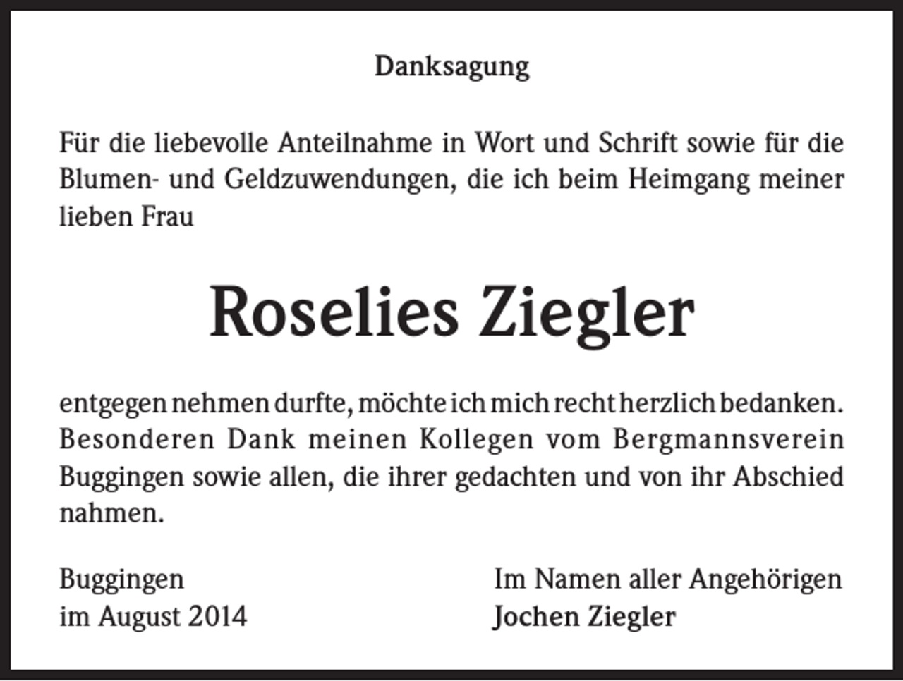 <p>Danksagung<br />Für die liebevolle Anteilnahme in Wort und Schrift sowie für die<br />Blumen- und Geldzuwendungen, die ich beim Heimgang meiner<br />lieben Frau</p><p>Roselies Ziegler<br />entgegen nehmen durfte, möchte ich mich recht herzlich bedanken.<br />Besonderen Dank meinen Kollegen vom Bergmannsverein<br />Buggingen sowie allen, die ihrer gedachten und von ihr Abschied<br />nahmen.<br />Buggingen<br />im August 2014</p><p>Im Namen aller Angehörigen<br />Jochen Ziegler</p>