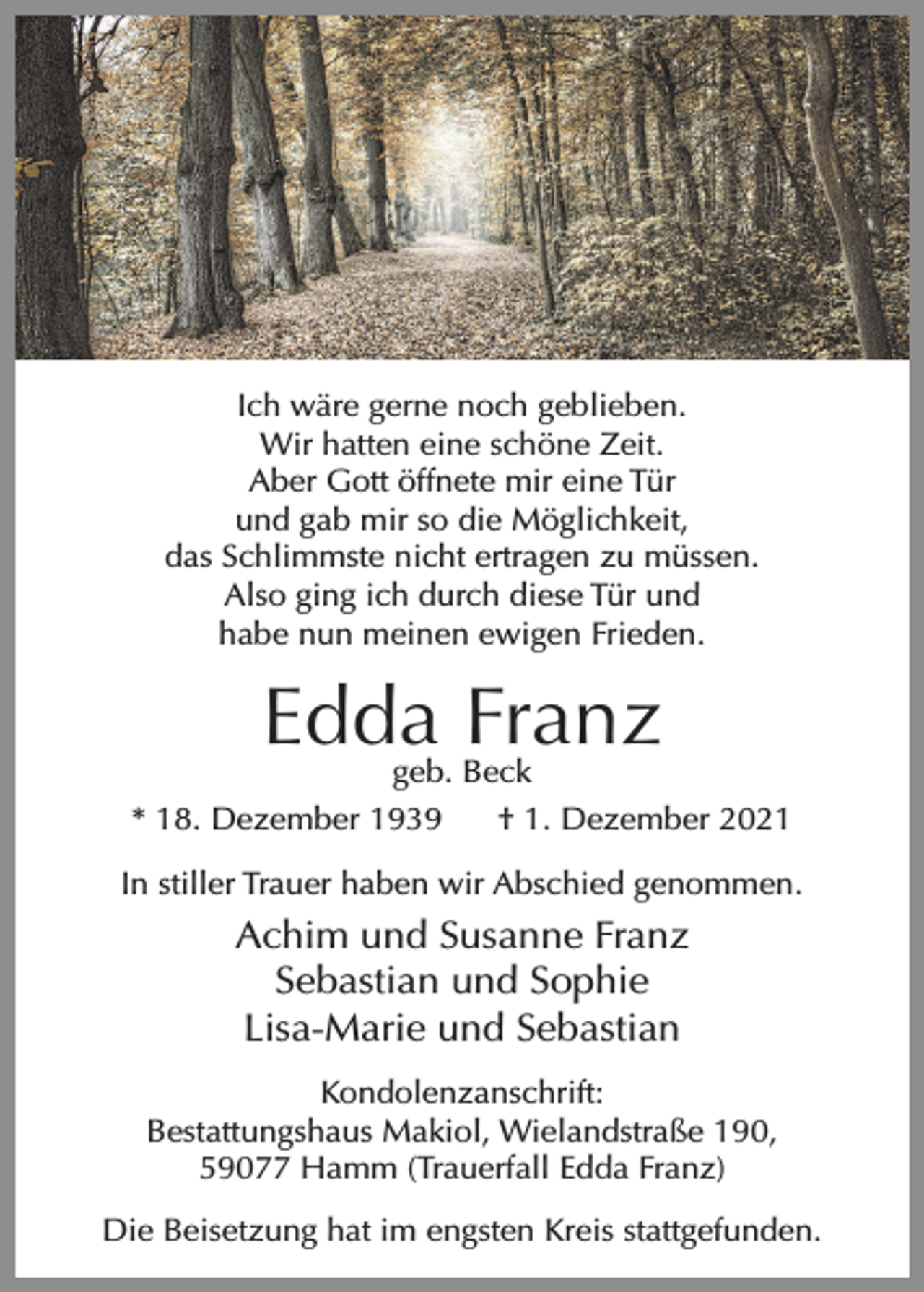 <p>Ich wäre gerne noch geblieben.<br />Wir hatten eine schöne Zeit.<br />Aber Gott öffnete mir eine Tür<br />und gab mir so die Möglichkeit,<br />das Schlimmste nicht ertragen zu müssen.<br />Also ging ich durch diese Tür und<br />habe nun meinen ewigen Frieden.</p><p>Edda Franz<br />geb. Beck</p><p>* 18. Dezember 1939</p><p>† 1. Dezember 2021</p><p>In stiller Trauer haben wir Abschied genommen.</p><p>Achim und Susanne Franz<br />Sebastian und Sophie<br />Lisa-Marie und Sebastian<br />Kondolenzanschrift:<br />Bestattungshaus Makiol, Wielandstraße 190,<br />59077 Hamm (Trauerfall Edda Franz)<br />Die Beisetzung hat im engsten Kreis stattgefunden.</p>